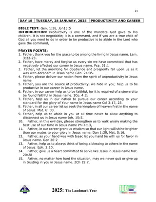 23
2025: The Landmark Year
DAY 18 TUESDAY, 28 JANUARY, 2025 PRODUCTIVITY AND CAREER
BIBLE TEXT: Gen. 1:28, Joh15:5
INTRODUCTION: Productivity is one of the mandate God gave to His
children. it is not negotiable; it is a command. and if you are a true child of
God all you need to do in order to be productive is to abide in the Lord who
gave the command,
PRAYER POINTS:
1. Father, thank you for the grace to be among the living in Jesus name. Lam.
3:22-23.
2. Father, have mercy and forgive us every sin we have committed that has
negatively affected our career in Jesus name. Psa. 51:1
3. Father, let the anointing for obedience and prosperity fall upon us as it
was with Abraham in Jesus name Gen. 24:35.
4. Father, please deliver our nation from the spirit of unproductivity in Jesus
name
5. Father, you are the source of productivity, we hide in you; help us to be
productive in our career in Jesus name.
6. Father, in our career help us to be faithful, for it is required of a steward to
be found faithful in Jesus name. 1Co. 4:2.
7. Father, help us in our nation to pursue our career according to your
standard for the glory of Your name in Jesus name Col 3:17, 23.
8. Father, in all our career let us seek the kingdom of heaven first in the name
of Jesus. Mat. 6: 33.
9. Father, help us to abide in you at all-time never to allow anything to
disconnect us in Jesus name Joh. 15:5.
10. Father, in this evil day, please strengthen us to walk wisely making the
best use of our time in Jesus name Phi 4:13,
11. Father, in our career grant us wisdom so that our light will shine brighter
than our mates to your glory in Jesus name. Dan 1:20, Mat. 5:16.
12. Father, as your hand was with Isaac let you hand be with us for favor in
Jesus name. Gen 26:2
13. Father, help us to always think of being a blessing to others in the name
of Jesus. Eph. 2:10.
14. Father, give us a heart committed to serve like Jesus in Jesus name Mat.
20:28
15. Father, no matter how hard the situation, may we never quit or give up
in trusting in you in Jesus name. 2Ch 15:7.
 