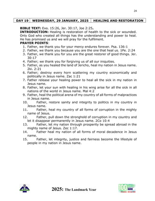 24
2025: The Landmark Year
DAY 19 WEDNESDAY, 29 JANUARY, 2025 HEALING AND RESTORATION
BIBLE TEXT: Exo. 15:26, Jer. 30:17, Joe 2:25.
INTRODUCTION: Healing is restoration of health to the sick or wounded.
Only God who created all things has the understanding and power to heal.
He has promised us and we will pray for the fulfilment.
PRAYER POINTS:
1. Father, we thank you for your mercy endures forever. Psa. 136:1
2. Father, we thank you because you are the one that heal us. 1Pe. 2:24
3. Father, we thank you for you are the great restorer of good things. Jer.
30:17
4. Father; we thank you for forgiving us of all our iniquities.
5. Father, as you healed the land of Jericho, heal my nation in Jesus name.
2ki. 2:21
6. Father; destroy every horn scattering my country economically and
politically in Jesus name. Zac 1:21
7. Father release your healing power to heal all the sick in my nation in
Jesus name.
8. Father, let your sun with healing in his wing arise for all the sick in all
nations of the world in Jesus name. Mal 4:2
9. Father, heal the political arena of my country of all forms of malpractices
in Jesus name.
10. Father, restore sanity and integrity to politics in my country in
Jesus name.
11. Father, heal my country of all forms of corruption in the mighty
name of Jesus.
12. Father, pull down the stronghold of corruption in my country and
let it disappear permanently in Jesus name. 2Co 10:4
13. Father, let my nation through prosperity be spread abroad in the
mighty name of Jesus. Zec 1:17.
14. Father heal my nation of all forms of moral decadence in Jesus
name.
15. Father, let integrity, justice and fairness become the lifestyle of
people in my nation in Jesus name.
 