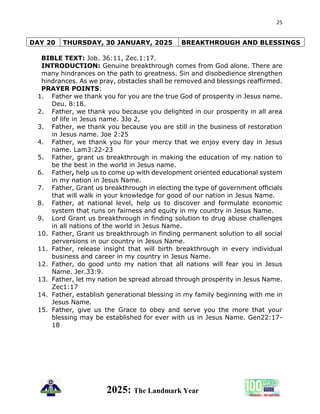 25
2025: The Landmark Year
DAY 20 THURSDAY, 30 JANUARY, 2025 BREAKTHROUGH AND BLESSINGS
BIBLE TEXT: Job. 36:11, Zec.1:17.
INTRODUCTION: Genuine breakthrough comes from God alone. There are
many hindrances on the path to greatness. Sin and disobedience strengthen
hindrances. As we pray, obstacles shall be removed and blessings reaffirmed.
PRAYER POINTS:
1. Father we thank you for you are the true God of prosperity in Jesus name.
Deu. 8:18.
2. Father, we thank you because you delighted in our prosperity in all area
of life in Jesus name. 3Jo 2,
3. Father, we thank you because you are still in the business of restoration
in Jesus name. Joe 2:25
4. Father, we thank you for your mercy that we enjoy every day in Jesus
name. Lam3:22-23
5. Father, grant us breakthrough in making the education of my nation to
be the best in the world in Jesus name.
6. Father, help us to come up with development oriented educational system
in my nation in Jesus Name.
7. Father, Grant us breakthrough in electing the type of government officials
that will walk in your knowledge for good of our nation in Jesus Name.
8. Father, at national level, help us to discover and formulate economic
system that runs on fairness and equity in my country in Jesus Name.
9. Lord Grant us breakthrough in finding solution to drug abuse challenges
in all nations of the world in Jesus Name.
10. Father, Grant us breakthrough in finding permanent solution to all social
perversions in our country in Jesus Name.
11. Father, release insight that will birth breakthrough in every individual
business and career in my country in Jesus Name.
12. Father, do good unto my nation that all nations will fear you in Jesus
Name. Jer.33:9.
13. Father, let my nation be spread abroad through prosperity in Jesus Name.
Zec1:17
14. Father, establish generational blessing in my family beginning with me in
Jesus Name.
15. Father, give us the Grace to obey and serve you the more that your
blessing may be established for ever with us in Jesus Name. Gen22:17-
18
 