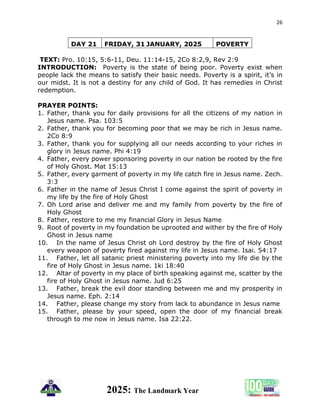 26
2025: The Landmark Year
DAY 21 FRIDAY, 31 JANUARY, 2025 POVERTY
TEXT: Pro. 10:15, 5:6-11, Deu. 11:14-15, 2Co 8:2,9, Rev 2:9
INTRODUCTION: Poverty is the state of being poor. Poverty exist when
people lack the means to satisfy their basic needs. Poverty is a spirit, it’s in
our midst. It is not a destiny for any child of God. It has remedies in Christ
redemption.
PRAYER POINTS:
1. Father, thank you for daily provisions for all the citizens of my nation in
Jesus name. Psa. 103:5
2. Father, thank you for becoming poor that we may be rich in Jesus name.
2Co 8:9
3. Father, thank you for supplying all our needs according to your riches in
glory in Jesus name. Phi 4:19
4. Father, every power sponsoring poverty in our nation be rooted by the fire
of Holy Ghost. Mat 15:13
5. Father, every garment of poverty in my life catch fire in Jesus name. Zech.
3:3
6. Father in the name of Jesus Christ I come against the spirit of poverty in
my life by the fire of Holy Ghost
7. Oh Lord arise and deliver me and my family from poverty by the fire of
Holy Ghost
8. Father, restore to me my financial Glory in Jesus Name
9. Root of poverty in my foundation be uprooted and wither by the fire of Holy
Ghost in Jesus name
10. In the name of Jesus Christ oh Lord destroy by the fire of Holy Ghost
every weapon of poverty fired against my life in Jesus name. Isai. 54:17
11. Father, let all satanic priest ministering poverty into my life die by the
fire of Holy Ghost in Jesus name. 1ki 18:40
12. Altar of poverty in my place of birth speaking against me, scatter by the
fire of Holy Ghost in Jesus name. Jud 6:25
13. Father, break the evil door standing between me and my prosperity in
Jesus name. Eph. 2:14
14. Father, please change my story from lack to abundance in Jesus name
15. Father, please by your speed, open the door of my financial break
through to me now in Jesus name. Isa 22:22.
 