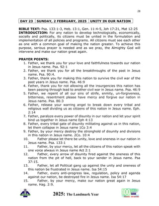 28
2025: The Landmark Year
DAY 23 SUNDAY, 2 FEBRUARY, 2025 UNITY IN OUR NATION
BIBLE TEXT: Psa. 133:1-3, Heb. 13:1, Gen. 11:4-5, Joh 17:21, Mat 12:25
INTRODUCTION: For any nation to develop technologically, economically,
socially and politically, its citizens must be united in the formulation and
implementation of all policies and programs. All citizens must see each other
as one with a common goal of making the nation greater. To achieve this
purpose, serious prayer is needed and as we pray, the Almighty God will
intervene and make our nation great again.
PRAYER POINTS:
1. Father, we thank you for your love and faithfulness towards our nation
in Jesus name. Psa. 92:1
2. Father, we thank you for all the breakthroughs of the past in Jesus
name. Psa. 90:4.
3. Father, thank you for making this nation to survive the civil war of the
past years in Jesus name. Psa. 46:9
4. Father, thank you for not allowing all the insurgencies this nation has
been passing through lead to another civil war in Jesus name. Psa. 46:9
5. Father, we repent of all our sins of strife, enmity, un-forgiveness,
bitterness, resentment please have mercy and forgive our nation in
Jesus name. Psa. 86:3
6. Father, release your warring angel to break down every tribal and
religious wall dividing us as citizens of this nation in Jesus name. Eph.
2:14
7. Father, paralyze every power of disunity in our nation and let your spirit
bind us together in Jesus name Eph 4:13
8. Father, every tribal gate of disunity militating against us in this nation,
let them collapse in Jesus name 1Co 3:4
9. Father, by your mercy destroy the stronghold of disunity and divisions
in this nation in Jesus name. 2Co. 10:4
10. Father please let there be unity, love and oneness in our nation in
Jesus name. Psa. 133:1
11. Father, by your mercy, let all the citizens of this nation speak with
one voice always in Jesus name Act 2:1
12. Father, every arrow of disunity fired against the oneness of this
nation from the pit of hell, back to your sender in Jesus name. Psa
37:15.
13. Father, let all Political gang up against the unity and oneness of
this nation be frustrated in Jesus name. Isa 54:15
14. Father, every anti-progress law, regulation, policy and agenda
against our nation, be destroyed fire in Jesus name. Isa 54:17
15. Father, by your mercy, make our nation great again in Jesus
name. Hag. 2:9.
 