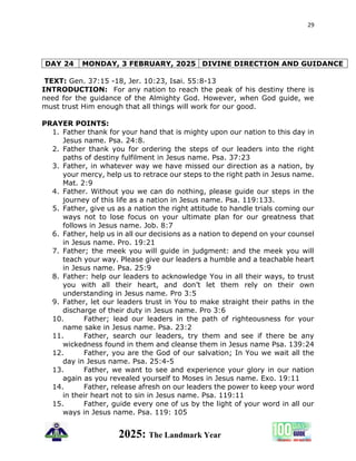 29
2025: The Landmark Year
DAY 24 MONDAY, 3 FEBRUARY, 2025 DIVINE DIRECTION AND GUIDANCE
TEXT: Gen. 37:15 -18, Jer. 10:23, Isai. 55:8-13
INTRODUCTION: For any nation to reach the peak of his destiny there is
need for the guidance of the Almighty God. However, when God guide, we
must trust Him enough that all things will work for our good.
PRAYER POINTS:
1. Father thank for your hand that is mighty upon our nation to this day in
Jesus name. Psa. 24:8.
2. Father thank you for ordering the steps of our leaders into the right
paths of destiny fulfilment in Jesus name. Psa. 37:23
3. Father, in whatever way we have missed our direction as a nation, by
your mercy, help us to retrace our steps to the right path in Jesus name.
Mat. 2:9
4. Father. Without you we can do nothing, please guide our steps in the
journey of this life as a nation in Jesus name. Psa. 119:133.
5. Father, give us as a nation the right attitude to handle trials coming our
ways not to lose focus on your ultimate plan for our greatness that
follows in Jesus name. Job. 8:7
6. Father, help us in all our decisions as a nation to depend on your counsel
in Jesus name. Pro. 19:21
7. Father; the meek you will guide in judgment: and the meek you will
teach your way. Please give our leaders a humble and a teachable heart
in Jesus name. Psa. 25:9
8. Father: help our leaders to acknowledge You in all their ways, to trust
you with all their heart, and don’t let them rely on their own
understanding in Jesus name. Pro 3:5
9. Father, let our leaders trust in You to make straight their paths in the
discharge of their duty in Jesus name. Pro 3:6
10. Father; lead our leaders in the path of righteousness for your
name sake in Jesus name. Psa. 23:2
11. Father, search our leaders, try them and see if there be any
wickedness found in them and cleanse them in Jesus name Psa. 139:24
12. Father, you are the God of our salvation; In You we wait all the
day in Jesus name. Psa. 25:4-5
13. Father, we want to see and experience your glory in our nation
again as you revealed yourself to Moses in Jesus name. Exo. 19:11
14. Father, release afresh on our leaders the power to keep your word
in their heart not to sin in Jesus name. Psa. 119:11
15. Father, guide every one of us by the light of your word in all our
ways in Jesus name. Psa. 119: 105
 