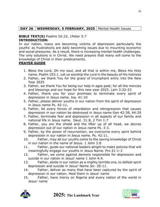 31
2025: The Landmark Year
DAY 26 WEDNESDAY, 5 FEBRUARY, 2025 Mental Health Issues
BIBLE TEXT(S) Psalms 55:22, 1Peter 5:7
INTRODUCTION:
In our nation, many are becoming victims of depression particularly the
youths' as frustrations are daily becoming issues due to mounting economic
and social pressures. As a result, there is increasing mental health challenges.
The only solutions is in Christ. We need prayers that many will come to the
knowledge of Christ in their predicaments.
PRAYER GUIDE
1. Bless the Lord, Oh my soul, and all that is within me, Bless His Holy
name. Psalm 103:1. Let us worship the Lord in the beauty of His holiness
2. Father, we thank You for the grace of triumphant entry into the New
Year 2025
3. Father, we thank You for being our help in ages past; for all the mercies
and blessings and our hope for this new year 2025. Lam 3:22-23
4. Father, thank you for your promises to terminate every spirit of
depression in Jesus name. Isa. 41:10
5. Father, please deliver youths in our nation from the spirit of depression
in Jesus name Ps. 42:11,
6. Father, let every forces of retardation and retrogression that causes
depression in our nation be destroyed in Jesus name Gen 42:38, 44:29
7. Father, terminate fear and depression in all aspects of our family and
national life in Jesus name. Deut. 31:8, 2 Tim 1:7
8. Father, you are the shield and the lifter up of all head, we decree
depression out of our nation in Jesus name Ps. 3:3.
9. Father, by the power of resurrection, we overcome every spirit behind
depression in our nation in Jesus name. Ps. 42:11.
10. Father, may all our youths come to the saving knowledge of Christ
in our nation in the name of Jesus. 1 John 3:8
11. Father, guide our national leaders alright to make policies that will
meaningfully engage our youths in Jesus Name. Pro 21:1-3
12. Father, we come against demons responsible for depression and
suicide in our nation in Jesus' name 1 John 4:4.
13. Father, abide in our nation as a mighty terrible one, to defeat spirit
depression and suicide in Jesus' Name Jer. 20:11.
14. Father, deliver as many that have been captured by the spirit of
depression in our nation. Heal them in Jesus' name
15. Father, have mercy on Nigeria and every nation of the world in
Jesus' name
 