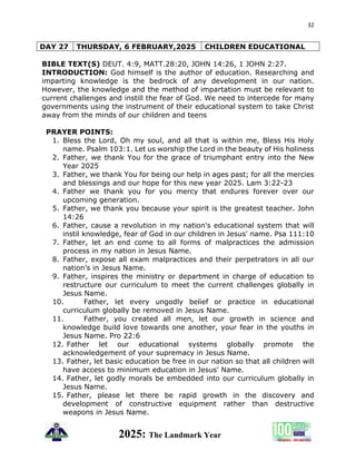 32
2025: The Landmark Year
DAY 27 THURSDAY, 6 FEBRUARY,2025 CHILDREN EDUCATIONAL
BIBLE TEXT(S) DEUT. 4:9, MATT.28:20, JOHN 14:26, 1 JOHN 2:27.
INTRODUCTION: God himself is the author of education. Researching and
imparting knowledge is the bedrock of any development in our nation.
However, the knowledge and the method of impartation must be relevant to
current challenges and instill the fear of God. We need to intercede for many
governments using the instrument of their educational system to take Christ
away from the minds of our children and teens
PRAYER POINTS:
1. Bless the Lord, Oh my soul, and all that is within me, Bless His Holy
name. Psalm 103:1. Let us worship the Lord in the beauty of His holiness
2. Father, we thank You for the grace of triumphant entry into the New
Year 2025
3. Father, we thank You for being our help in ages past; for all the mercies
and blessings and our hope for this new year 2025. Lam 3:22-23
4. Father we thank you for you mercy that endures forever over our
upcoming generation.
5. Father, we thank you because your spirit is the greatest teacher. John
14:26
6. Father, cause a revolution in my nation's educational system that will
instil knowledge, fear of God in our children in Jesus' name. Psa 111:10
7. Father, let an end come to all forms of malpractices the admission
process in my nation in Jesus Name.
8. Father, expose all exam malpractices and their perpetrators in all our
nation’s in Jesus Name.
9. Father, inspires the ministry or department in charge of education to
restructure our curriculum to meet the current challenges globally in
Jesus Name.
10. Father, let every ungodly belief or practice in educational
curriculum globally be removed in Jesus Name.
11. Father, you created all men, let our growth in science and
knowledge build love towards one another, your fear in the youths in
Jesus Name. Pro 22:6
12. Father let our educational systems globally promote the
acknowledgement of your supremacy in Jesus Name.
13. Father, let basic education be free in our nation so that all children will
have access to minimum education in Jesus' Name.
14. Father, let godly morals be embedded into our curriculum globally in
Jesus Name.
15. Father, please let there be rapid growth in the discovery and
development of constructive equipment rather than destructive
weapons in Jesus Name.
 