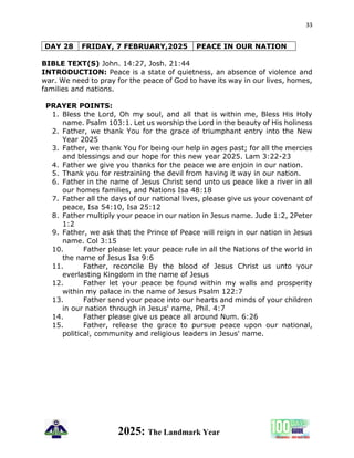 33
2025: The Landmark Year
DAY 28 FRIDAY, 7 FEBRUARY,2025 PEACE IN OUR NATION
BIBLE TEXT(S) John. 14:27, Josh. 21:44
INTRODUCTION: Peace is a state of quietness, an absence of violence and
war. We need to pray for the peace of God to have its way in our lives, homes,
families and nations.
PRAYER POINTS:
1. Bless the Lord, Oh my soul, and all that is within me, Bless His Holy
name. Psalm 103:1. Let us worship the Lord in the beauty of His holiness
2. Father, we thank You for the grace of triumphant entry into the New
Year 2025
3. Father, we thank You for being our help in ages past; for all the mercies
and blessings and our hope for this new year 2025. Lam 3:22-23
4. Father we give you thanks for the peace we are enjoin in our nation.
5. Thank you for restraining the devil from having it way in our nation.
6. Father in the name of Jesus Christ send unto us peace like a river in all
our homes families, and Nations Isa 48:18
7. Father all the days of our national lives, please give us your covenant of
peace, Isa 54:10, Isa 25:12
8. Father multiply your peace in our nation in Jesus name. Jude 1:2, 2Peter
1:2
9. Father, we ask that the Prince of Peace will reign in our nation in Jesus
name. Col 3:15
10. Father please let your peace rule in all the Nations of the world in
the name of Jesus Isa 9:6
11. Father, reconcile By the blood of Jesus Christ us unto your
everlasting Kingdom in the name of Jesus
12. Father let your peace be found within my walls and prosperity
within my palace in the name of Jesus Psalm 122:7
13. Father send your peace into our hearts and minds of your children
in our nation through in Jesus' name, Phil. 4:7
14. Father please give us peace all around Num. 6:26
15. Father, release the grace to pursue peace upon our national,
political, community and religious leaders in Jesus' name.
 