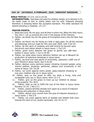 34
2025: The Landmark Year
DAY 29 SATURDAY, 8 FEBRUARY, 2025 INDECENT DRESSING
BIBLE TEXT(S) 1Ti 2:9, 1Co 6:19-20.
INTRODUCTION: God does not want his children naked, so in Genesis 3:21,
He made coats of skin to clothe Adam and his wife. Indecent dressing
therefore is dressing below the accepted standard. The bible standard for
decent dressing is modesty. 1Ti 2:9
PRAYER POINTS:
1. Bless the Lord, Oh my soul, and all that is within me, Bless His Holy name.
Psa 103:1. Let us worship the Lord in the beauty of His holiness
2. Father, we thank You for the grace of triumphant entry into the New Year
2025
3. Father, we thank You for being our help in ages past; for all the mercies
and blessings and our hope for this new year 2025. Lam 3:22-23
4. Father, let the spirit of modesty and self-control be poured upon
the church and nation afresh in Jesus name. 1 Tim 2:9
5. Father, grant every believer the grace to glorify you with their
bodies in Jesus name. 1 Cor 6:19-20
6. Father, we close down every demonic fashion set up in thespirit for
production of seductive dressings in Jesus name.
7. Father, we bind and cast spirits of immorality, seduction, LGBT out of
your Church in Jesus name. Eze 3:16-26
8. Father, destroy every demonic power initiating innocent people using
marine clothes, jewelries, perfumes, tattoos and ornaments in the
name of Jesus. Lev 19:28
9. Father, we come against every power using indecent dressing to
lure your children into sin in Jesus name.
10. Father, give us the grace to offer our body a living, holy and
acceptable unto you in Jesus name. Rom 12:1-2
11. Father, give us the grace to train up our children to always
dress properly. Pro 28:6
12. Father, help us not to fulfill the lust of the flesh in Jesus name.
Romans 13:14, 1 Pet 2:11
13. Father, restore families already torn apart as a result of indecent
dressing and seduction in Jesus name.
14. Father, deliver your church from the grip of indecent dressing in
Jesus name. 1 The 2:9
15. Father, we come against spirit of Jezebel and Delilah that have
shaved the hairs of our youths spiritually. Jud 16:15-17
 