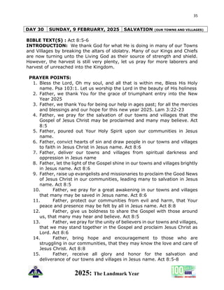 35
2025: The Landmark Year
DAY 30 SUNDAY, 9 FEBRUARY, 2025 SALVATION (OUR TOWNS AND VILLAGES)
BIBLE TEXT(S) : Act 8:5-6
INTRODUCTION: We thank God for what He is doing in many of our Towns
and Villages by breaking the altars of idolatry. Many of our Kings and Chiefs
are now turning unto the Living God as their source of strength and shield.
However, the harvest is still very plenty, let us pray for more laborers and
harvest of unreached into the Kingdom.
PRAYER POINTS:
1. Bless the Lord, Oh my soul, and all that is within me, Bless His Holy
name. Psa 103:1. Let us worship the Lord in the beauty of His holiness
2. Father, we thank You for the grace of triumphant entry into the New
Year 2025
3. Father, we thank You for being our help in ages past; for all the mercies
and blessings and our hope for this new year 2025. Lam 3:22-23
4. Father, we pray for the salvation of our towns and villages that the
Gospel of Jesus Christ may be proclaimed and many may believe. Act
8:5
5. Father, poured out Your Holy Spirit upon our communities in Jesus
name.
6. Father, convict hearts of sin and draw people in our towns and villages
to faith in Jesus Christ in Jesus name. Act 8:6
7. Father, deliver our towns and villages from spiritual darkness and
oppression in Jesus name
8. Father, let the light of the Gospel shine in our towns and villages brightly
in Jesus name. Act 8:6
9. Father, raise up evangelists and missionaries to proclaim the Good News
of Jesus Christ in our communities, leading many to salvation in Jesus
name. Act 8:5
10. Father, we pray for a great awakening in our towns and villages
that many may be saved in Jesus name. Act 8:6
11. Father, protect our communities from evil and harm, that Your
peace and presence may be felt by all in Jesus name. Act 8:8
12. Father, give us boldness to share the Gospel with those around
us, that many may hear and believe. Act 8:5
13. Father, we pray for the unity of believers in our towns and villages,
that we may stand together in the Gospel and proclaim Jesus Christ as
Lord. Act 8:6
14. Father, bring hope and encouragement to those who are
struggling in our communities, that they may know the love and care of
Jesus Christ. Act 8:8
15. Father, receive all glory and honor for the salvation and
deliverance of our towns and villages in Jesus name. Act 8:5-8
 
