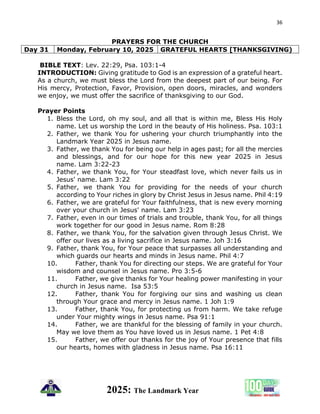 36
2025: The Landmark Year
PRAYERS FOR THE CHURCH
Day 31 Monday, February 10, 2025 GRATEFUL HEARTS [THANKSGIVING)
BIBLE TEXT: Lev. 22:29, Psa. 103:1-4
INTRODUCTION: Giving gratitude to God is an expression of a grateful heart.
As a church, we must bless the Lord from the deepest part of our being. For
His mercy, Protection, Favor, Provision, open doors, miracles, and wonders
we enjoy, we must offer the sacrifice of thanksgiving to our God.
Prayer Points
1. Bless the Lord, oh my soul, and all that is within me, Bless His Holy
name. Let us worship the Lord in the beauty of His holiness. Psa. 103:1
2. Father, we thank You for ushering your church triumphantly into the
Landmark Year 2025 in Jesus name.
3. Father, we thank You for being our help in ages past; for all the mercies
and blessings, and for our hope for this new year 2025 in Jesus
name. Lam 3:22-23
4. Father, we thank You, for Your steadfast love, which never fails us in
Jesus' name. Lam 3:22
5. Father, we thank You for providing for the needs of your church
according to Your riches in glory by Christ Jesus in Jesus name. Phil 4:19
6. Father, we are grateful for Your faithfulness, that is new every morning
over your church in Jesus' name. Lam 3:23
7. Father, even in our times of trials and trouble, thank You, for all things
work together for our good in Jesus name. Rom 8:28
8. Father, we thank You, for the salvation given through Jesus Christ. We
offer our lives as a living sacrifice in Jesus name. Joh 3:16
9. Father, thank You, for Your peace that surpasses all understanding and
which guards our hearts and minds in Jesus name. Phil 4:7
10. Father, thank You for directing our steps. We are grateful for Your
wisdom and counsel in Jesus name. Pro 3:5-6
11. Father, we give thanks for Your healing power manifesting in your
church in Jesus name. Isa 53:5
12. Father, thank You for forgiving our sins and washing us clean
through Your grace and mercy in Jesus name. 1 Joh 1:9
13. Father, thank You, for protecting us from harm. We take refuge
under Your mighty wings in Jesus name. Psa 91:1
14. Father, we are thankful for the blessing of family in your church.
May we love them as You have loved us in Jesus name. 1 Pet 4:8
15. Father, we offer our thanks for the joy of Your presence that fills
our hearts, homes with gladness in Jesus name. Psa 16:11
 
