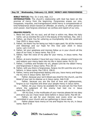 38
2025: The Landmark Year
Day 33 Wednesday, February 12, 2025 MERCY AND FORGIVENESS
BIBLE TEXT(S): Psa. 51:1-end, Hab. 3:2
INTRODUCTION: The church's relationship with God has been on the
premise of mercy from the beginning. Forgiveness erases our sins,
trespasses, iniquities, and transgressions while mercy is compassionate or
kind forbearance shown toward an offender, an enemy, or other person in
one’s power. God forgives whenever we confess and repent of our sins.
PRAYER POINTS:
1. Bless the Lord, Oh my soul, and all that is within me, Bless His Holy
name. Let us worship the Lord in the beauty of His holiness. Psa. 103:1
2. Father, we thank You for ushering us triumphantly into the Landmark
Year 2025 in Jesus name.
3. Father, we thank You for being our help in ages past; for all the mercies
and blessings and our hope for this new year 2025 in Jesus
name. Lam 3:22-23
4. Father, let your goodness and mercies follow us in your church all the
days of our lives, in Jesus name. Psa 23:6
5. Father, hear the voice of my plea for your mercy, in Jesus name. Psa
28:2
6. Father, at every location I have lost your mercy, please Lord forgive me
and restore your mercy back into my life in Jesus name. Ps.51:12
7. Father, I confess and forsake my sin, please Lord let me obtain mercy
and forgiveness in Jesus name. Prov 28:13
8. Father, with you there is forgiveness, forgive me Oh Lord the sins of my
fathers, in Jesus name. Psa 130:4, 106:6.
9. Father, mercy and forgiveness belong unto you, have mercy and forgive
me my sins in Jesus name. Dan 9:9
10. Father, because your son’s blood was shed for the church, use the
blood of your son to cleanse us in Jesus name. Heb 9:28
11. Father, because you are the God of love and righteousness,
forgive us our iniquities and show your people mercy in Jesus name.
12. Father, let your mercy be available for me and set me free from
where the judgment of the enemy had tied me in Jesus
name.Psa.130:7-8.
13. Oh my God, in the multitudes of your mercies please let me obey
and serve you as I have never done before in Jesus name. Psa 69:16
14. Father, we ask for your mercies over every error we have
committed in your church and our gatherings in Jesus name.
15. Father please have mercy on me and forgive me my sin, in Jesus
name. Rom 9:15
 