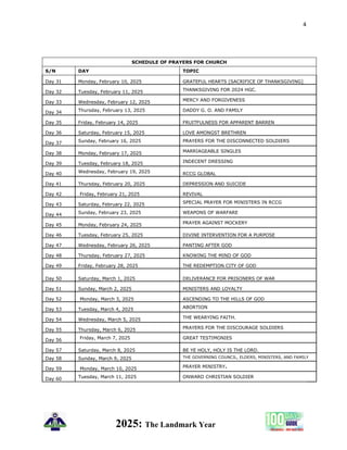 4
2025: The Landmark Year
SCHEDULE OF PRAYERS FOR CHURCH
S/N DAY TOPIC
Day 31 Monday, February 10, 2025 GRATEFUL HEARTS [SACRIFICE OF THANKSGIVING]
Day 32 Tuesday, February 11, 2025 THANKSGIVING FOR 2024 HGC.
Day 33 Wednesday, February 12, 2025 MERCY AND FORGIVENESS
Day 34 Thursday, February 13, 2025 DADDY G. O. AND FAMILY
Day 35 Friday, February 14, 2025 FRUITFULNESS FOR APPARENT BARREN
Day 36 Saturday, February 15, 2025 LOVE AMONGST BRETHREN
Day 37 Sunday, February 16, 2025 PRAYERS FOR THE DISCONNECTED SOLDIERS
Day 38 Monday, February 17, 2025 MARRIAGEABLE SINGLES
Day 39 Tuesday, February 18, 2025 INDECENT DRESSING
Day 40 Wednesday, February 19, 2025 RCCG GLOBAL
Day 41 Thursday, February 20, 2025 DEPRESSION AND SUICIDE
Day 42 Friday, February 21, 2025 REVIVAL
Day 43 Saturday, February 22, 2025 SPECIAL PRAYER FOR MINISTERS IN RCCG
Day 44 Sunday, February 23, 2025 WEAPONS OF WARFARE
Day 45 Monday, February 24, 2025 PRAYER AGAINST MOCKERY
Day 46 Tuesday, February 25, 2025 DIVINE INTERVENTION FOR A PURPOSE
Day 47 Wednesday, February 26, 2025 PANTING AFTER GOD
Day 48 Thursday, February 27, 2025 KNOWING THE MIND OF GOD
Day 49 Friday, February 28, 2025 THE REDEMPTION CITY OF GOD
Day 50 Saturday, March 1, 2025 DELIVERANCE FOR PRISONERS OF WAR
Day 51 Sunday, March 2, 2025 MINISTERS AND LOYALTY
Day 52 Monday, March 3, 2025 ASCENDING TO THE HILLS OF GOD
Day 53 Tuesday, March 4, 2025 ABORTION
Day 54 Wednesday, March 5, 2025 THE WEARYING FAITH.
Day 55 Thursday, March 6, 2025 PRAYERS FOR THE DISCOURAGE SOLDIERS
Day 56 Friday, March 7, 2025 GREAT TESTIMONIES
Day 57 Saturday, March 8, 2025 BE YE HOLY, HOLY IS THE LORD.
Day 58 Sunday, March 9, 2025 THE GOVERNING COUNCIL, ELDERS, MINISTERS, AND FAMILY
Day 59 Monday, March 10, 2025 PRAYER MINISTRY.
Day 60 Tuesday, March 11, 2025 ONWARD CHRISTIAN SOLDIER
 