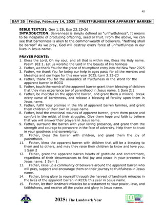 40
2025: The Landmark Year
DAY 35 Friday, February 14, 2025 FRUITFULNESS FOR APPARENT BARREN
BIBLE TEXT(S): Gen 1:28, Exo 23:25-26
INTRODUCTION: Barrenness is simply defined as “unfruitfulness”. It means
to be incapable of producing offspring, seed or fruit. From the above, we can
see that barrenness is alien to the commonwealth of believers. “Nothing shall
be barren” As we pray, God will destroy every force of unfruitfulness in our
lives in Jesus name.
PRAYER POINTS:
1. Bless the Lord, Oh my soul, and all that is within me, Bless His Holy name.
Psalm 103:1. Let us worship the Lord in the beauty of His holiness
2. Father, we thank You for the grace of triumphant entry into the New Year 2025
3. Father, we thank You for being our help in ages past; for all the mercies and
blessings and our hope for this new year 2025. Lam 3:22-23
4. Father, thank You for the assurance of fruitfulness in the Word for the
apparent barren in RCCG
5. Father, touch the womb of the apparent barren grant them blessing of children
that they may experience joy of parenthood in Jesus name. 1 Sam 2:1
6. Father, be merciful on the apparent barren, and grant them a miracle. Break
every curse of barrenness, and release a blessing of fertility upon them in
Jesus name.
7. Father, fulfill Your promise in the life of apparent barren families, and grant
them children of their own in Jesus name.
8. Father, heal the emotional wounds of apparent barren, grant them peace and
comfort in the midst of their struggles. Give them hope and faith to believe
that you will answer their prayers in Jesus name.
9. Father, surround the barren with your loving presence, and grant them the
strength and courage to persevere in the face of adversity. Help them to trust
in your goodness and sovereignty.
10. Father, bless the barren with children, and grant them the joy of
parenthood.
11. Father, bless the apparent barren with children that will be a blessing to
them and to others, and may they raise their children to know and love you.
1 Sam 2
12. Father, grant the apparent barren hearts of gratitude and contentment,
regardless of their circumstances to find joy and peace in your presence in
Jesus name. 1 Sam 1:
13. Father, raise up a community of believers around the apparent barren who
will pray, support and encourage them on their journey to fruitfulness in Jesus
name.
14. Father, bring glory to yourself through the harvest of landmark miracles in
the lives of the apparent barren in RCCG this year in Jesus name.
15. Father, let their landmark miracles be a testament to your power, love, and
faithfulness, and receive all the praise and glory in Jesus name.
 