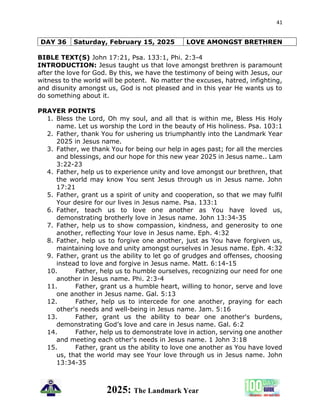 41
2025: The Landmark Year
DAY 36 Saturday, February 15, 2025 LOVE AMONGST BRETHREN
BIBLE TEXT(S) John 17:21, Psa. 133:1, Phi. 2:3-4
INTRODUCTION: Jesus taught us that love amongst brethren is paramount
after the love for God. By this, we have the testimony of being with Jesus, our
witness to the world will be potent. No matter the excuses, hatred, infighting,
and disunity amongst us, God is not pleased and in this year He wants us to
do something about it.
PRAYER POINTS
1. Bless the Lord, Oh my soul, and all that is within me, Bless His Holy
name. Let us worship the Lord in the beauty of His holiness. Psa. 103:1
2. Father, thank You for ushering us triumphantly into the Landmark Year
2025 in Jesus name.
3. Father, we thank You for being our help in ages past; for all the mercies
and blessings, and our hope for this new year 2025 in Jesus name.. Lam
3:22-23
4. Father, help us to experience unity and love amongst our brethren, that
the world may know You sent Jesus through us in Jesus name. John
17:21
5. Father, grant us a spirit of unity and cooperation, so that we may fulfil
Your desire for our lives in Jesus name. Psa. 133:1
6. Father, teach us to love one another as You have loved us,
demonstrating brotherly love in Jesus name. John 13:34-35
7. Father, help us to show compassion, kindness, and generosity to one
another, reflecting Your love in Jesus name. Eph. 4:32
8. Father, help us to forgive one another, just as You have forgiven us,
maintaining love and unity amongst ourselves in Jesus name. Eph. 4:32
9. Father, grant us the ability to let go of grudges and offenses, choosing
instead to love and forgive in Jesus name. Matt. 6:14-15
10. Father, help us to humble ourselves, recognizing our need for one
another in Jesus name. Phi. 2:3-4
11. Father, grant us a humble heart, willing to honor, serve and love
one another in Jesus name. Gal. 5:13
12. Father, help us to intercede for one another, praying for each
other's needs and well-being in Jesus name. Jam. 5:16
13. Father, grant us the ability to bear one another's burdens,
demonstrating God’s love and care in Jesus name. Gal. 6:2
14. Father, help us to demonstrate love in action, serving one another
and meeting each other's needs in Jesus name. 1 John 3:18
15. Father, grant us the ability to love one another as You have loved
us, that the world may see Your love through us in Jesus name. John
13:34-35
 