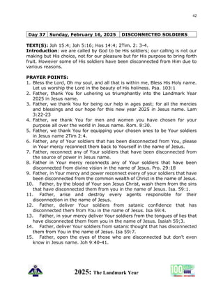 42
2025: The Landmark Year
Day 37 Sunday, February 16, 2025 DISCONNECTED SOLDIERS
TEXT(S): Joh 15:4; Joh 5:16; Hos 14:4; 2Tim. 2: 3-4.
Introduction: we are called by God to be His soldiers; our calling is not our
making but His choice, not for our pleasure but for His purpose to bring forth
fruit. However some of His soldiers have been disconnected from Him due to
various reasons.
PRAYER POINTS:
1. Bless the Lord, Oh my soul, and all that is within me, Bless His Holy name.
Let us worship the Lord in the beauty of His holiness. Psa. 103:1
2. Father, thank You for ushering us triumphantly into the Landmark Year
2025 in Jesus name.
3. Father, we thank You for being our help in ages past; for all the mercies
and blessings and our hope for this new year 2025 in Jesus name. Lam
3:22-23
4. Father, we thank You for men and women you have chosen for your
purpose all over the world in Jesus name. Rom. 8:30.
5. Father, we thank You for equipping your chosen ones to be Your soldiers
in Jesus name 2Tim 2:4.
6. Father, any of Your soldiers that has been disconnected from You, please
in Your mercy reconnect them back to Yourself in the name of Jesus.
7. Father, reconnect any of Your soldiers that have been disconnected from
the source of power in Jesus name.
8. Father in Your mercy reconnects any of Your soldiers that have been
disconnected from divine vision in the name of Jesus. Pro. 29:18
9. Father, in Your mercy and power reconnect every of your soldiers that have
been disconnected from the common wealth of Christ in the name of Jesus.
10. Father, by the blood of Your son Jesus Christ, wash them from the sins
that have disconnected them from you in the name of Jesus. Isa. 59:1.
11. Father, arise and destroy every agents responsible for their
disconnection in the name of Jesus.
12. Father, deliver Your soldiers from satanic confidence that has
disconnected them from You in the name of Jesus. Isa 59:4.
13. Father, in your mercy deliver Your soldiers from the tongues of lies that
have disconnected them from you in the name of Jesus. Isaiah 59;3.
14. Father, deliver Your soldiers from satanic thought that has disconnected
them from You in the name of Jesus. Isa 59:7.
15. Father, open the eyes of those who are disconnected but don’t even
know in Jesus name. Joh 9:40-41.
 