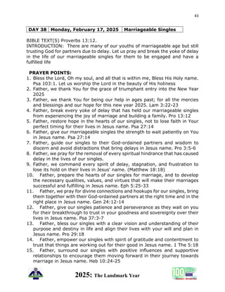 43
2025: The Landmark Year
DAY 38 Monday, February 17, 2025 Marriageable Singles
BIBLE TEXT(S) Proverbs 13:12.
INTRODUCTION: There are many of our youths of marriageable age but still
trusting God for partners due to delay. Let us pray and break the yoke of delay
in the life of our marriageable singles for them to be engaged and have a
fulfilled life
PRAYER POINTS:
1. Bless the Lord, Oh my soul, and all that is within me, Bless His Holy name.
Psa 103:1. Let us worship the Lord in the beauty of His holiness
2. Father, we thank You for the grace of triumphant entry into the New Year
2025
3. Father, we thank You for being our help in ages past; for all the mercies
and blessings and our hope for this new year 2025. Lam 3:22-23
4. Father, break every yoke of delay that has held our marriageable singles
from experiencing the joy of marriage and building a family. Pro 13:12
5. Father, restore hope in the hearts of our singles, not to lose faith in Your
perfect timing for their lives in Jesus name. Psa 27:14
6. Father, give our marriageable singles the strength to wait patiently on You
in Jesus name. Psa 27:14
7. Father, guide our singles to their God-ordained partners and wisdom to
discern and avoid distractions that bring delays in Jesus name. Pro 3:5-6
8. Father, we pray for the removal of every spiritual hindrance that has caused
delay in the lives of our singles.
9. Father, we command every spirit of delay, stagnation, and frustration to
lose its hold on their lives in Jesus' name. (Matthew 18:18)
10. Father, prepare the hearts of our singles for marriage, and to develop
the necessary qualities, values, and virtues that will make their marriages
successful and fulfilling in Jesus name. Eph 5:25-33
11. Father, we pray for divine connections and hookups for our singles, bring
them together with their God-ordained partners at the right time and in the
right place in Jesus name. Gen 24:12-14
12. Father, give our singles patience and perseverance as they wait on you
for their breakthrough to trust in your goodness and sovereignty over their
lives in Jesus name. Psa 37:3-7
13. Father, bless our singles with a clear vision and understanding of their
purpose and destiny in life and align their lives with your will and plan in
Jesus name. Pro 29:18
14. Father, empower our singles with spirit of gratitude and contentment to
trust that things are working out for their good in Jesus name. 1 The 5:18
15. Father, surround our singles with positive influences and supportive
relationships to encourage them moving forward in their journey towards
marriage in Jesus name. Heb 10:24-25
 