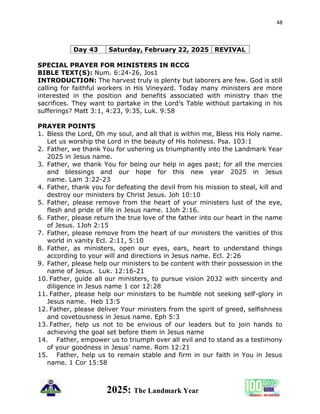 48
2025: The Landmark Year
Day 43 Saturday, February 22, 2025 REVIVAL
SPECIAL PRAYER FOR MINISTERS IN RCCG
BIBLE TEXT(S): Num. 6:24-26, Jos1
INTRODUCTION: The harvest truly is plenty but laborers are few. God is still
calling for faithful workers in His Vineyard. Today many ministers are more
interested in the position and benefits associated with ministry than the
sacrifices. They want to partake in the Lord’s Table without partaking in his
sufferings? Matt 3:1, 4:23, 9:35, Luk. 9:58
PRAYER POINTS
1. Bless the Lord, Oh my soul, and all that is within me, Bless His Holy name.
Let us worship the Lord in the beauty of His holiness. Psa. 103:1
2. Father, we thank You for ushering us triumphantly into the Landmark Year
2025 in Jesus name.
3. Father, we thank You for being our help in ages past; for all the mercies
and blessings and our hope for this new year 2025 in Jesus
name. Lam 3:22-23
4. Father, thank you for defeating the devil from his mission to steal, kill and
destroy our ministers by Christ Jesus. Joh 10:10
5. Father, please remove from the heart of your ministers lust of the eye,
flesh and pride of life in Jesus name. 1Joh 2:16.
6. Father, please return the true love of the father into our heart in the name
of Jesus. 1Joh 2:15
7. Father, please remove from the heart of our ministers the vanities of this
world in vanity Ecl. 2:11, 5:10
8. Father, as ministers, open our eyes, ears, heart to understand things
according to your will and directions in Jesus name. Ecl. 2:26
9. Father, please help our ministers to be content with their possession in the
name of Jesus. Luk. 12:16-21
10. Father, guide all our ministers, to pursue vision 2032 with sincerity and
diligence in Jesus name 1 cor 12:28
11. Father, please help our ministers to be humble not seeking self-glory in
Jesus name. Heb 13:5
12. Father, please deliver Your ministers from the spirit of greed, selfishness
and covetousness in Jesus name. Eph 5:3
13. Father, help us not to be envious of our leaders but to join hands to
achieving the goal set before them in Jesus name
14. Father, empower us to triumph over all evil and to stand as a testimony
of your goodness in Jesus' name. Rom 12:21
15. Father, help us to remain stable and firm in our faith in You in Jesus
name. 1 Cor 15:58
 