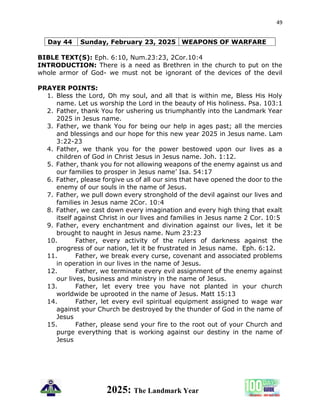 49
2025: The Landmark Year
Day 44 Sunday, February 23, 2025 WEAPONS OF WARFARE
BIBLE TEXT(S): Eph. 6:10, Num.23:23, 2Cor.10:4
INTRODUCTION: There is a need as Brethren in the church to put on the
whole armor of God- we must not be ignorant of the devices of the devil
PRAYER POINTS:
1. Bless the Lord, Oh my soul, and all that is within me, Bless His Holy
name. Let us worship the Lord in the beauty of His holiness. Psa. 103:1
2. Father, thank You for ushering us triumphantly into the Landmark Year
2025 in Jesus name.
3. Father, we thank You for being our help in ages past; all the mercies
and blessings and our hope for this new year 2025 in Jesus name. Lam
3:22-23
4. Father, we thank you for the power bestowed upon our lives as a
children of God in Christ Jesus in Jesus name. Joh. 1:12.
5. Father, thank you for not allowing weapons of the enemy against us and
our families to prosper in Jesus name’ Isa. 54:17
6. Father, please forgive us of all our sins that have opened the door to the
enemy of our souls in the name of Jesus.
7. Father, we pull down every stronghold of the devil against our lives and
families in Jesus name 2Cor. 10:4
8. Father, we cast down every imagination and every high thing that exalt
itself against Christ in our lives and families in Jesus name 2 Cor. 10:5
9. Father, every enchantment and divination against our lives, let it be
brought to naught in Jesus name. Num 23:23
10. Father, every activity of the rulers of darkness against the
progress of our nation, let it be frustrated in Jesus name. Eph. 6:12.
11. Father, we break every curse, covenant and associated problems
in operation in our lives in the name of Jesus.
12. Father, we terminate every evil assignment of the enemy against
our lives, business and ministry in the name of Jesus.
13. Father, let every tree you have not planted in your church
worldwide be uprooted in the name of Jesus. Matt 15:13
14. Father, let every evil spiritual equipment assigned to wage war
against your Church be destroyed by the thunder of God in the name of
Jesus
15. Father, please send your fire to the root out of your Church and
purge everything that is working against our destiny in the name of
Jesus
 