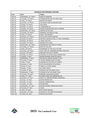 5
2025: The Landmark Year
SCHEDULE FOR PERSONAL PRAYERS
S/N DAY TOPIC
DAY 61 Wednesday, 12th
March QUALITY WORSHIP
DAY 62 Thursday, 13th
March THANKSGIVING FOR THE YEAR 2025
DAY 63 Friday, 14th
March PRAYER FOR MERCY
DAY 64 Saturday, 15th
March THE GREAT HOPE IN SERVING GOD
DAY 65 Sunday, 16th
March SALVATION
DAY 66 Monday, 17th
March I SURRENDER ALL
DAY 67 Tuesday, 18th
March DIVINE INTERVENTION FOR A PURPOSE
DAY 68 Wednesday, 19th
March PANTING AFTER GOD
DAY 69 Thursday, 20th
March KNOWING THE MIND OF GOD
DAY 70 Friday, 21st
March GREAT TESTIMONIES
DAY 71 Saturday, 22nd
March FULFILLING DIVINE PURPOSE
DAY 72 Sunday, 23rd
March FAITHFUL GIVING (TITHE, 1ST
FRUIT OFFERING)
DAY 73 Monday, 24th
March I SHALL NOT DIE
DAY 74 Tuesday, 25th
March HEAVEN IS MY GOAL
DAY 75 Wednesday, 26th
March POSSESSING THE MIND OF CHRIST
DAY 76 Thursday, 27th
March PATH OF THE JUST
DAY 77 Friday, 28th
March ASCENDING TO THE HILLS OF GOD
DAY 78 Saturday, 29th
March 2025; YEAR OF LANDMARK/NOTABLE MIRACLES
DAY 79 Sunday, 30th
March EASTHER LETS GO A FISHING
DAY 80 Monday, 31st
March STRIVING TO ATTAIN GOD’S PERFECTION
DAY 81 Tuesday, 1st
April PRAYER AGAINST SLEEP OF DEATH
DAY 82 Wednesday, 2nd
April WE ARE NO LONGER SLAVES TO SIN
DAY 83 Thursday, 3rd
April I AM NO LONGER SLAVE TO FEAR
DAY 84 Friday, 4th
April COURAGE IN THE FACE OF STORMS
DAY 85 Saturday, 5th
April FAITH IN HOPELESS SITUATIONS
DAY 86 Sunday, 6th
April THERE IS A GLORY AHEAD
DAY 87 Monday, 7th
April JOY AMID TRIALS
DAY 88 Tuesday, 8th
April WISDOM FOR THE WEARY SOUL
DAY 89 Wednesday, 9th
April STRENGTH FOR THE WEARY SOUL
DAY 90 Thursday, 10th
April ONWARD CHRISTIAN SOLDIER
DAY 91 Friday, 11th
April VICTORY OVER THE UNSEEN BATTLE
DAY 92 Saturday, 12th
April SPIRIT OF UNDERSTANDING (PERSONAL)
DAY 93 Sunday, 13th
April DIVINE REPOSITION
DAY 94 Monday, 14th
April SEXUAL IMMORALITIES
DAY 95 Tuesday, 15th
April FOUNDATION
DAY 96 Wednesday, 16th
April PRAYER AGAINST PREMATURE DEATH
DAY 97 Thursday,17th
April CURSE
DAY 98 Friday, 18th
April HELP FROM TROUBLE
DAY 99 Saturday, 19th
April FAILURE AT THE EDGE OF SUCCESS
DAY 100 Sunday, 20th
April PRAYER FOR VISION
 