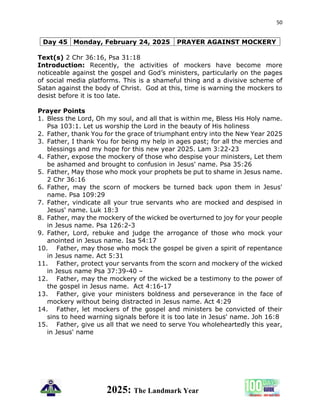 50
2025: The Landmark Year
Day 45 Monday, February 24, 2025 PRAYER AGAINST MOCKERY
Text(s) 2 Chr 36:16, Psa 31:18
Introduction: Recently, the activities of mockers have become more
noticeable against the gospel and God’s ministers, particularly on the pages
of social media platforms. This is a shameful thing and a divisive scheme of
Satan against the body of Christ. God at this, time is warning the mockers to
desist before it is too late.
Prayer Points
1. Bless the Lord, Oh my soul, and all that is within me, Bless His Holy name.
Psa 103:1. Let us worship the Lord in the beauty of His holiness
2. Father, thank You for the grace of triumphant entry into the New Year 2025
3. Father, I thank You for being my help in ages past; for all the mercies and
blessings and my hope for this new year 2025. Lam 3:22-23
4. Father, expose the mockery of those who despise your ministers, Let them
be ashamed and brought to confusion in Jesus' name. Psa 35:26
5. Father, May those who mock your prophets be put to shame in Jesus name.
2 Chr 36:16
6. Father, may the scorn of mockers be turned back upon them in Jesus'
name. Psa 109:29
7. Father, vindicate all your true servants who are mocked and despised in
Jesus' name. Luk 18:3
8. Father, may the mockery of the wicked be overturned to joy for your people
in Jesus name. Psa 126:2-3
9. Father, Lord, rebuke and judge the arrogance of those who mock your
anointed in Jesus name. Isa 54:17
10. Father, may those who mock the gospel be given a spirit of repentance
in Jesus name. Act 5:31
11. Father, protect your servants from the scorn and mockery of the wicked
in Jesus name Psa 37:39-40 –
12. Father, may the mockery of the wicked be a testimony to the power of
the gospel in Jesus name. Act 4:16-17
13. Father, give your ministers boldness and perseverance in the face of
mockery without being distracted in Jesus name. Act 4:29
14. Father, let mockers of the gospel and ministers be convicted of their
sins to heed warning signals before it is too late in Jesus' name. Joh 16:8
15. Father, give us all that we need to serve You wholeheartedly this year,
in Jesus' name
 