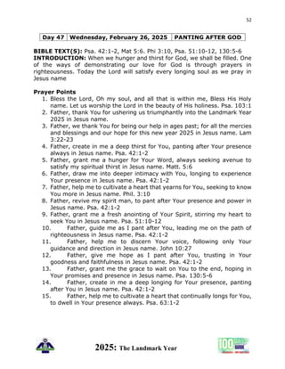 52
2025: The Landmark Year
Day 47 Wednesday, February 26, 2025 PANTING AFTER GOD
BIBLE TEXT(S): Psa. 42:1-2, Mat 5:6. Phi 3:10, Psa. 51:10-12, 130:5-6
INTRODUCTION: When we hunger and thirst for God, we shall be filled. One
of the ways of demonstrating our love for God is through prayers in
righteousness. Today the Lord will satisfy every longing soul as we pray in
Jesus name
Prayer Points
1. Bless the Lord, Oh my soul, and all that is within me, Bless His Holy
name. Let us worship the Lord in the beauty of His holiness. Psa. 103:1
2. Father, thank You for ushering us triumphantly into the Landmark Year
2025 in Jesus name.
3. Father, we thank You for being our help in ages past; for all the mercies
and blessings and our hope for this new year 2025 in Jesus name. Lam
3:22-23
4. Father, create in me a deep thirst for You, panting after Your presence
always in Jesus name. Psa. 42:1-2
5. Father, grant me a hunger for Your Word, always seeking avenue to
satisfy my spiritual thirst in Jesus name. Matt. 5:6
6. Father, draw me into deeper intimacy with You, longing to experience
Your presence in Jesus name. Psa. 42:1-2
7. Father, help me to cultivate a heart that yearns for You, seeking to know
You more in Jesus name. Phil. 3:10
8. Father, revive my spirit man, to pant after Your presence and power in
Jesus name. Psa. 42:1-2
9. Father, grant me a fresh anointing of Your Spirit, stirring my heart to
seek You in Jesus name. Psa. 51:10-12
10. Father, guide me as I pant after You, leading me on the path of
righteousness in Jesus name. Psa. 42:1-2
11. Father, help me to discern Your voice, following only Your
guidance and direction in Jesus name. John 10:27
12. Father, give me hope as I pant after You, trusting in Your
goodness and faithfulness in Jesus name. Psa. 42:1-2
13. Father, grant me the grace to wait on You to the end, hoping in
Your promises and presence in Jesus name. Psa. 130:5-6
14. Father, create in me a deep longing for Your presence, panting
after You in Jesus name. Psa. 42:1-2
15. Father, help me to cultivate a heart that continually longs for You,
to dwell in Your presence always. Psa. 63:1-2
 