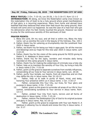54
2025: The Landmark Year
Day 49 Friday, February 28, 2025 THE REDEMPTION CITY OF GOD
BIBLE TEXT(S): 2 Chr. 7:15-16, Lev 20:26, 1 Co 3:16-17, Rom 12:1-2
INTRODUCTION: All along, we know the Redemption camp (now known as
the redemption City of God) to be a holy ground where great manifestations
of God glory is a recurring experience. Many from home and abroad have
testified that they believed that when their feet touch the camp ground, their
miracle will come and it so happened. So was the case of a mad man who got
his deliverance when his feet merely touched the ground. However we need
to pray for the continuous sanctity of this sanctuary of God.
PRAYER POINTS:
1. Bless the Lord, Oh my soul, and all that is within me, Bless His Holy
name. Let us worship the Lord in the beauty of His holiness. Psa. 103:1
2. Father, thank You for ushering us triumphantly into the Landmark Year
2025 in Jesus name.
3. Father, we thank You for being our help in ages past; for all the mercies
and blessings and our hope for this new year 2025 in Jesus name. Lam
3:22-23
4. Father, thank You for the vision of the camp ground for RCCG giving to
Pastor E. A. Adeboye in Jesus name.
5. Father, thank You for the signs, wonders and miracles daily being
recorded on this camp ground in Jesus name.
6. Father, thank You for making the wilderness of criminals now a holy city
7. Father, help us to maintain the sanctity of Your City, by living a holy life
in Jesus name.2 Chr. 7:15-16
8. Father, grant us the grace to separate ourselves from worldly influences,
consecrating all our lives to Your service in Jesus name. Lev. 20:26
9. Father, purify Your temple, our hearts, from all impurities and sin that
may defile the city in Jesus name. Psa. 51:10-12
10. Father, help us to walk in purity of heart, mind, and body,
honoring Your presence within us in Jesus name. 1 Cor. 3:16-17
11. Father, consecrate this Your City, our lives, for Your glory and
purpose in Jesus name. 2 Chr. 7:15-16
12. Father, grant us the grace to surrender all areas of our life to Your
control, consecrating ourselves to Your service in Jesus name. Rom.
12:1-2
13. Father, protect Your City from harm, terrors and all forms of
destruction in Jesus name. 2 Chr. 7:15-16
14. Father, restore The Redemption City of God to its original purpose
and glory in Jesus name. Psa. 51:10-12
15. Father, grant us the grace to cooperate with Your son Pastor E. A
Adeboye in allowing You to rebuild and renew the City in Jesus name. 2
Cor. 5:17
 