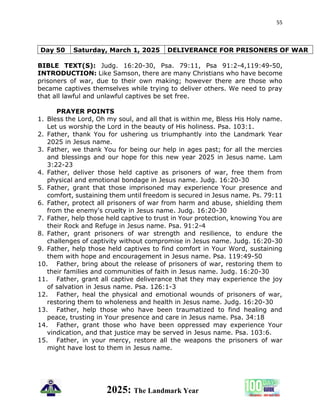 55
2025: The Landmark Year
Day 50 Saturday, March 1, 2025 DELIVERANCE FOR PRISONERS OF WAR
BIBLE TEXT(S): Judg. 16:20-30, Psa. 79:11, Psa 91:2-4,119:49-50,
INTRODUCTION: Like Samson, there are many Christians who have become
prisoners of war, due to their own making; however there are those who
became captives themselves while trying to deliver others. We need to pray
that all lawful and unlawful captives be set free.
PRAYER POINTS
1. Bless the Lord, Oh my soul, and all that is within me, Bless His Holy name.
Let us worship the Lord in the beauty of His holiness. Psa. 103:1.
2. Father, thank You for ushering us triumphantly into the Landmark Year
2025 in Jesus name.
3. Father, we thank You for being our help in ages past; for all the mercies
and blessings and our hope for this new year 2025 in Jesus name. Lam
3:22-23
4. Father, deliver those held captive as prisoners of war, free them from
physical and emotional bondage in Jesus name. Judg. 16:20-30
5. Father, grant that those imprisoned may experience Your presence and
comfort, sustaining them until freedom is secured in Jesus name. Ps. 79:11
6. Father, protect all prisoners of war from harm and abuse, shielding them
from the enemy's cruelty in Jesus name. Judg. 16:20-30
7. Father, help those held captive to trust in Your protection, knowing You are
their Rock and Refuge in Jesus name. Psa. 91:2-4
8. Father, grant prisoners of war strength and resilience, to endure the
challenges of captivity without compromise in Jesus name. Judg. 16:20-30
9. Father, help those held captives to find comfort in Your Word, sustaining
them with hope and encouragement in Jesus name. Psa. 119:49-50
10. Father, bring about the release of prisoners of war, restoring them to
their families and communities of faith in Jesus name. Judg. 16:20-30
11. Father, grant all captive deliverance that they may experience the joy
of salvation in Jesus name. Psa. 126:1-3
12. Father, heal the physical and emotional wounds of prisoners of war,
restoring them to wholeness and health in Jesus name. Judg. 16:20-30
13. Father, help those who have been traumatized to find healing and
peace, trusting in Your presence and care in Jesus name. Psa. 34:18
14. Father, grant those who have been oppressed may experience Your
vindication, and that justice may be served in Jesus name. Psa. 103:6.
15. Father, in your mercy, restore all the weapons the prisoners of war
might have lost to them in Jesus name.
 