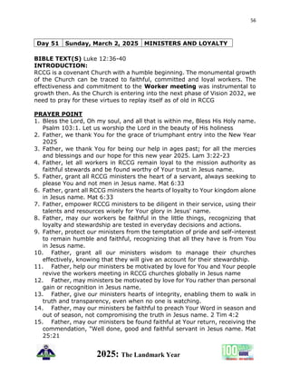 56
2025: The Landmark Year
BIBLE TEXT(S) Luke 12:36-40
INTRODUCTION:
RCCG is a covenant Church with a humble beginning. The monumental growth
of the Church can be traced to faithful, committed and loyal workers. The
effectiveness and commitment to the Worker meeting was instrumental to
growth then. As the Church is entering into the next phase of Vision 2032, we
need to pray for these virtues to replay itself as of old in RCCG
PRAYER POINT
1. Bless the Lord, Oh my soul, and all that is within me, Bless His Holy name.
Psalm 103:1. Let us worship the Lord in the beauty of His holiness
2. Father, we thank You for the grace of triumphant entry into the New Year
2025
3. Father, we thank You for being our help in ages past; for all the mercies
and blessings and our hope for this new year 2025. Lam 3:22-23
4. Father, let all workers in RCCG remain loyal to the mission authority as
faithful stewards and be found worthy of Your trust in Jesus name.
5. Father, grant all RCCG ministers the heart of a servant, always seeking to
please You and not men in Jesus name. Mat 6:33
6. Father, grant all RCCG ministers the hearts of loyalty to Your kingdom alone
in Jesus name. Mat 6:33
7. Father, empower RCCG ministers to be diligent in their service, using their
talents and resources wisely for Your glory in Jesus' name.
8. Father, may our workers be faithful in the little things, recognizing that
loyalty and stewardship are tested in everyday decisions and actions.
9. Father, protect our ministers from the temptation of pride and self-interest
to remain humble and faithful, recognizing that all they have is from You
in Jesus name.
10. Father, grant all our ministers wisdom to manage their churches
effectively, knowing that they will give an account for their stewardship.
11. Father, help our ministers be motivated by love for You and Your people
revive the workers meeting in RCCG churches globally in Jesus name
12. Father, may ministers be motivated by love for You rather than personal
gain or recognition in Jesus name.
13. Father, give our ministers hearts of integrity, enabling them to walk in
truth and transparency, even when no one is watching.
14. Father, may our ministers be faithful to preach Your Word in season and
out of season, not compromising the truth in Jesus name. 2 Tim 4:2
15. Father, may our ministers be found faithful at Your return, receiving the
commendation, "Well done, good and faithful servant in Jesus name. Mat
25:21
Day 51 Sunday, March 2, 2025 MINISTERS AND LOYALTY
 
