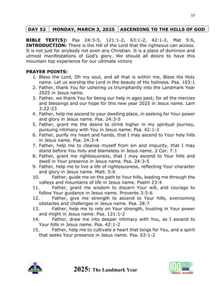 57
2025: The Landmark Year
DAY 52 MONDAY, MARCH 3, 2025 ASCENDING TO THE HILLS OF GOD
BIBLE TEXT(S): Psa 24:3-5, 121:1-2, 63:1-2, 42:1-2, Mat 5:6,
INTRODUCTION: There is the Hill of the Lord that the righteous can access.
It is not just for anybody not even any Christian. It is a place of dominion and
utmost manifestations of God’s glory. We should all desire to have this
mountain top experience for our ultimate victory
PRAYER POINTS:
1. Bless the Lord, Oh my soul, and all that is within me, Bless His Holy
name. Let us worship the Lord in the beauty of His holiness. Psa. 103:1
2. Father, thank You for ushering us triumphantly into the Landmark Year
2025 in Jesus name.
3. Father, we thank You for being our help in ages past; for all the mercies
and blessings and our hope for this new year 2025 in Jesus name. Lam
3:22-23
4. Father, help me ascend to your dwelling place, in seeking for Your power
and glory in Jesus name. Psa. 24:3-5
5. Father, grant me the desire to climb higher in my spiritual journey,
pursuing intimacy with You in Jesus name. Psa. 42:1-2
6. Father, purify my heart and hands, that I may ascend to Your holy hills
in Jesus name. Psa. 24:3-4
7. Father, help me to cleanse myself from sin and impurity, that I may
stand before You holy and blameless in Jesus name. 2 Cor. 7:1
8. Father, grant me righteousness, that I may ascend to Your hills and
dwell in Your presence in Jesus name. Psa. 24:3-5
9. Father, help me to live a life of righteousness, reflecting Your character
and glory in Jesus name. Matt. 5:6
10. Father, guide me on the path to Your hills, leading me through the
valleys and mountains of life in Jesus name. Psalm 23:4
11. Father, grant me wisdom to discern Your will, and courage to
follow Your guidance in Jesus name. Proverbs 3:5-6
12. Father, give me strength to ascend to Your hills, overcoming
obstacles and challenges in Jesus name. Psa. 28:7
13. Father, help me to rely on Your strength, trusting in Your power
and might in Jesus name. Psa. 121:1-2
14. Father, draw me into deeper intimacy with You, as I ascend to
Your hills in Jesus name. Psa. 42:1-2
15. Father, help me to cultivate a heart that longs for You, and a spirit
that seeks Your presence in Jesus name. Psa. 63:1-2
 