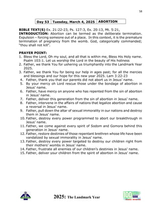 58
2025: The Landmark Year
Day 53 Tuesday, March 4, 2025 ABORTION
BIBLE TEXT(S) Ex. 21:22-23, Ps. 127:3, Ex. 20:13, Mt. 5:21,
INTRODUCTION: Abortion can be termed as the deliberate termination.
Expulsion – forcing someone out of a place. In this context, it is the premature
termination of pregnancy from the womb. God, categorically commanded;
“thou shall not kill”.
PRAYER POINT:
1. Bless the Lord, Oh my soul, and all that is within me, Bless His Holy name.
Psalm 103:1. Let us worship the Lord in the beauty of His holiness
2. Father, we thank You for ushering us triumphantly into the Landmark Year
2025.
3. Father, we thank You for being our help in ages past; for all the mercies
and blessings and our hope for this new year 2025. Lam 3:22-23
4. Father, thank you that our parents did not abort us in Jesus’ name.
5. By your mercy oh Lord rescue those under the bondage of abortion in
Jesus’ name.
6. Father, have mercy on anyone who has repented from the sin of abortion
in Jesus’ name.
7. Father, deliver this generation from the sin of abortion in Jesus’ name.
8. Father, intervene in the affairs of nations that legalize abortion and cause
a reversal in Jesus’ name.
9. Father, pull down the altar of sexual immorality in our nations and destroy
them in Jesus’ name.
10. Father, destroy every power programmed to abort our breakthrough in
Jesus’ name.
11. Father, we come against every spirit of Sodom and Gomora behind this
generation in Jesus’ name.
12. Father, restore destinies of those repentant brethren whose life have been
vandalized by sexual immorality in Jesus’ name.
13. Father, destroy every power targeted to destroy our children right from
their mothers’ wombs in Jesus’ name.
14. Father, frustrate all enemies of our children’s destinies in Jesus’ name.
15. Father, deliver your children from the spirit of abortion in Jesus’ name.
 