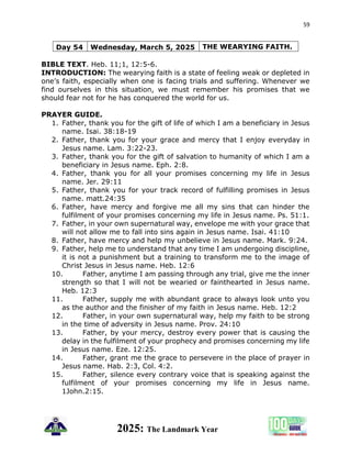 59
2025: The Landmark Year
Day 54 Wednesday, March 5, 2025 THE WEARYING FAITH.
BIBLE TEXT. Heb. 11;1, 12:5-6.
INTRODUCTION: The wearying faith is a state of feeling weak or depleted in
one’s faith, especially when one is facing trials and suffering. Whenever we
find ourselves in this situation, we must remember his promises that we
should fear not for he has conquered the world for us.
PRAYER GUIDE.
1. Father, thank you for the gift of life of which I am a beneficiary in Jesus
name. Isai. 38:18-19
2. Father, thank you for your grace and mercy that I enjoy everyday in
Jesus name. Lam. 3:22-23.
3. Father, thank you for the gift of salvation to humanity of which I am a
beneficiary in Jesus name. Eph. 2:8.
4. Father, thank you for all your promises concerning my life in Jesus
name. Jer. 29:11
5. Father, thank you for your track record of fulfilling promises in Jesus
name. matt.24:35
6. Father, have mercy and forgive me all my sins that can hinder the
fulfilment of your promises concerning my life in Jesus name. Ps. 51:1.
7. Father, in your own supernatural way, envelope me with your grace that
will not allow me to fall into sins again in Jesus name. Isai. 41:10
8. Father, have mercy and help my unbelieve in Jesus name. Mark. 9:24.
9. Father, help me to understand that any time I am undergoing discipline,
it is not a punishment but a training to transform me to the image of
Christ Jesus in Jesus name. Heb. 12:6
10. Father, anytime I am passing through any trial, give me the inner
strength so that I will not be wearied or fainthearted in Jesus name.
Heb. 12:3
11. Father, supply me with abundant grace to always look unto you
as the author and the finisher of my faith in Jesus name. Heb. 12:2
12. Father, in your own supernatural way, help my faith to be strong
in the time of adversity in Jesus name. Prov. 24:10
13. Father, by your mercy, destroy every power that is causing the
delay in the fulfilment of your prophecy and promises concerning my life
in Jesus name. Eze. 12:25.
14. Father, grant me the grace to persevere in the place of prayer in
Jesus name. Hab. 2:3, Col. 4:2.
15. Father, silence every contrary voice that is speaking against the
fulfilment of your promises concerning my life in Jesus name.
1John.2:15.
 