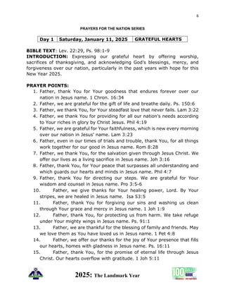 6
2025: The Landmark Year
PRAYERS FOR THE NATION SERIES
Day 1 Saturday, January 11, 2025 GRATEFUL HEARTS
BIBLE TEXT: Lev. 22:29, Ps. 98:1-9
INTRODUCTION: Expressing our grateful heart by offering worship,
sacrifices of thanksgiving, and acknowledging God’s blessings, mercy, and
forgiveness over our nation, particularly in the past years with hope for this
New Year 2025.
PRAYER POINTS:
1. Father, thank You for Your goodness that endures forever over our
nation in Jesus name. 1 Chron. 16:34
2. Father, we are grateful for the gift of life and breathe daily. Ps. 150:6
3. Father, we thank You, for Your steadfast love that never fails. Lam 3:22
4. Father, we thank You for providing for all our nation’s needs according
to Your riches in glory by Christ Jesus. Phil 4:19
5. Father, we are grateful for Your faithfulness, which is new every morning
over our nation in Jesus' name. Lam 3:23
6. Father, even in our times of trials and trouble, thank You, for all things
work together for our good in Jesus name. Rom 8:28
7. Father, we thank You, for the salvation given through Jesus Christ. We
offer our lives as a living sacrifice in Jesus name. Joh 3:16
8. Father, thank You, for Your peace that surpasses all understanding and
which guards our hearts and minds in Jesus name. Phil 4:7
9. Father, thank You for directing our steps. We are grateful for Your
wisdom and counsel in Jesus name. Pro 3:5-6
10. Father, we give thanks for Your healing power, Lord. By Your
stripes, we are healed in Jesus name. Isa 53:5
11. Father, thank You for forgiving our sins and washing us clean
through Your grace and mercy in Jesus name. 1 Joh 1:9
12. Father, thank You, for protecting us from harm. We take refuge
under Your mighty wings in Jesus name. Ps. 91:1
13. Father, we are thankful for the blessing of family and friends. May
we love them as You have loved us in Jesus name. 1 Pet 4:8
14. Father, we offer our thanks for the joy of Your presence that fills
our hearts, homes with gladness in Jesus name. Ps. 16:11
15. Father, thank You, for the promise of eternal life through Jesus
Christ. Our hearts overflow with gratitude. 1 Joh 5:11
 