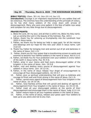 60
2025: The Landmark Year
Day 55 Thursday, March 6, 2025 THE DISCOURAGE SOLDIERS
BIBLE TEXT(S): 1Sam. 30:1-6; 1kin 19:1-4; Jos 1:9.
Introduction: Courage is an important requirement for any soldier that will
be victorious. The enemies have the understanding of this principle of victory,
so he has shot many soldiers of the cross down with arrows of
discouragement. Many who were once gallant in the face of battle now weep
and complain for any little things due to discouragement.
PRAYER POINTS:
1. Bless the Lord, Oh my soul, and all that is within me, Bless His Holy name.
Let us worship the Lord in the beauty of His holiness. Psa. 103:1
2. Father, thank You for ushering us triumphantly into the Landmark Year
2025 in Jesus name.
3. Father, we thank You for being our help in ages past; for all the mercies
and blessings and our hope for this new year 2025 in Jesus name. Lam
3:22-23
4. Thank You Father for bringing men and women out of pit and darkness in
the name of Jesus. Col 1:13.
5. Father, thank you for Your power that is transforming sinners to saints and
enemies to become Your faithful soldiers in the name of Jesus. Act 9:11-5.
6. Father, we thank You for Your protection over your soldiers in every nation
of the earth in Jesus name. Psa. 91:4-6.
7. Father, arise in your mercy and heal every discouraged soldier of the
kingdom in the name of Jesus. 1kin. 19:5-8
8. Father, visit and destroy every source of discouragement against Your
soldiers in Jesus name. 1kin. 19:13-16.
9. Father, in the name of Jesus release Your Angel of encouragement to
encourage all Your discouraged soldiers. 1ki 19:4-7.
10. Father, give us spiritual understanding that will give us boldness and
courage to finish well and finish strong in the name of Jesus. Col 1:9.
11. Father, uproot every agent of discouragement from Your kingdom in the
name of Jesus. 1ki 19:15-18.
12. Father, raise fearless armies that will uproot and destroy all agents of
discouragement from Your kingdom in the name of Jesus. 1ki 19:15-18.
13. Father meet all your discouraged soldiers at the points of their
discouragement and encourage them in the name of Jesus. Judg. 6:11-14.
14. Father restore hope to all your hopeless soldiers in the name of Jesus.
15. Father, in the name of Jesus, release your grace upon Your soldiers to
look up to you alone and not to any man.
 