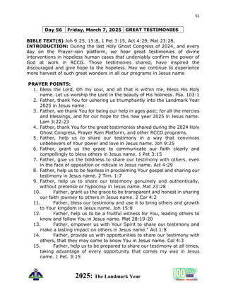 61
2025: The Landmark Year
Day 56 Friday, March 7, 2025 GREAT TESTIMONIES
BIBLE TEXT(S) Joh 9:25, 15:8, 1 Pet 3:15, Act 4:29, Mat 23:28,
INTRODUCTION: During the last Holy Ghost Congress of 2024, and every
day on the Prayer-rain platform, we hear great testimonies of divine
interventions in hopeless human cases that undeniably confirm the power of
God at work in RCCG. Those testimonies shared, have inspired the
discouraged and give hope to the hopeless. May we continue to experience
more harvest of such great wonders in all our programs in Jesus name
PRAYER POINTS:
1. Bless the Lord, Oh my soul, and all that is within me, Bless His Holy
name. Let us worship the Lord in the beauty of His holiness. Psa. 103:1
2. Father, thank You for ushering us triumphantly into the Landmark Year
2025 in Jesus name.
3. Father, we thank You for being our help in ages past; for all the mercies
and blessings, and for our hope for this new year 2025 in Jesus name.
Lam 3:22-23
4. Father, thank You for the great testimonies shared during the 2024 Holy
Ghost Congress, Prayer Rain Platform, and other RCCG programs.
5. Father, help us to share our testimony in a way that convinces
unbelievers of Your power and love in Jesus name. Joh 9:25
6. Father, grant us the grace to communicate our faith clearly and
compellingly to bless others in Jesus name. 1 Pet 3:15
7. Father, give us the boldness to share our testimony with others, even
in the face of opposition or ridicule in Jesus name. Act 4:29
8. Father, help us to be fearless in proclaiming Your gospel and sharing our
testimony in Jesus name. 2 Tim. 1:7
9. Father, help us to share our testimony genuinely and authentically,
without pretense or hypocrisy in Jesus name. Mat 23:28
10. Father, grant us the grace to be transparent and honest in sharing
our faith journey to others in Jesus name. 2 Cor 4:2
11. Father, bless our testimony and use it to bring others and growth
to Your kingdom in Jesus name. Joh 15:8
12. Father, help us to be a fruitful witness for You, leading others to
know and follow You in Jesus name. Mat 28:19-20
13. Father, empower us with Your Spirit to share our testimony and
make a lasting impact on others in Jesus name." Act 1:8
14. Father, provide us with opportunities to share our testimony with
others, that they may come to know You in Jesus name. Col 4:3
15. Father, help us to be prepared to share our testimony at all times,
taking advantage of every opportunity that comes my way in Jesus
name. 1 Pet. 3:15
 