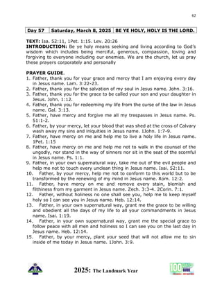 62
2025: The Landmark Year
TEXT: Isa. 52:11, 1Pet. 1:15. Lev. 20:26
INTRODUCTION: Be ye holy means seeking and living according to God’s
wisdom which includes being merciful, generous, compassion, loving and
forgiving to everyone including our enemies. We are the church, let us pray
these prayers corporately and personally
PRAYER GUIDE.
1. Father, thank you for your grace and mercy that I am enjoying every day
in Jesus name. Lam. 3:22-23.
2. Father, thank you for the salvation of my soul in Jesus name. John. 3:16.
3. Father, thank you for the grace to be called your son and your daughter in
Jesus. John. 1:12.
4. Father, thank you for redeeming my life from the curse of the law in Jesus
name. Gal. 3:13.
5. Father, have mercy and forgive me all my trespasses in Jesus name. Ps.
51:1-2.
6. Father, by your mercy, let your blood that was shed at the cross of Calvary
wash away my sins and iniquities in Jesus name. 1John. 1:7-9.
7. Father, have mercy on me and help me to live a holy life in Jesus name.
1Pet. 1:15
8. Father, have mercy on me and help me not to walk in the counsel of the
ungodly, nor stand in the way of sinners nor sit in the seat of the scornful
in Jesus name. Ps. 1:1.
9. Father, in your own supernatural way, take me out of the evil people and
help me not to touch every unclean thing in Jesus name. Isai. 52:11.
10. Father, by your mercy, help me not to conform to this world but to be
transformed by the renewing of my mind in Jesus name. Rom. 12:2.
11. Father, have mercy on me and remove every stain, blemish and
filthiness from my garment in Jesus name. Zech. 3:3-4. 2Corin. 7:1.
12. Father, without holiness no one shall see you, help me to keep myself
holy so I can see you in Jesus name. Heb. 12:14.
13. Father, in your own supernatural way, grant me the grace to be willing
and obedient all the days of my life to all your commandments in Jesus
name. Isai. 1:19.
14. Father, in your own supernatural way, grant me the special grace to
follow peace with all men and holiness so I can see you on the last day in
Jesus name. Heb. 12:14.
15. Father, by your mercy, plant your seed that will not allow me to sin
inside of me today in Jesus name. 1John. 3:9.
Day 57 Saturday, March 8, 2025 BE YE HOLY, HOLY IS THE LORD.
 