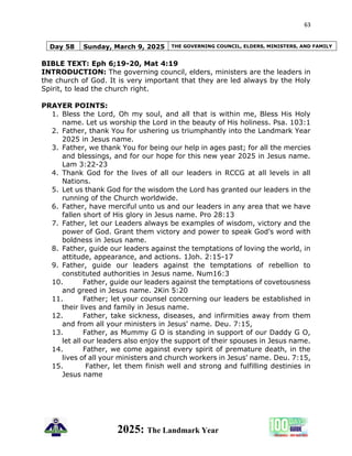 63
2025: The Landmark Year
Day 58 Sunday, March 9, 2025 THE GOVERNING COUNCIL, ELDERS, MINISTERS, AND FAMILY
BIBLE TEXT: Eph 6;19-20, Mat 4:19
INTRODUCTION: The governing council, elders, ministers are the leaders in
the church of God. It is very important that they are led always by the Holy
Spirit, to lead the church right.
PRAYER POINTS:
1. Bless the Lord, Oh my soul, and all that is within me, Bless His Holy
name. Let us worship the Lord in the beauty of His holiness. Psa. 103:1
2. Father, thank You for ushering us triumphantly into the Landmark Year
2025 in Jesus name.
3. Father, we thank You for being our help in ages past; for all the mercies
and blessings, and for our hope for this new year 2025 in Jesus name.
Lam 3:22-23
4. Thank God for the lives of all our leaders in RCCG at all levels in all
Nations.
5. Let us thank God for the wisdom the Lord has granted our leaders in the
running of the Church worldwide.
6. Father, have merciful unto us and our leaders in any area that we have
fallen short of His glory in Jesus name. Pro 28:13
7. Father, let our Leaders always be examples of wisdom, victory and the
power of God. Grant them victory and power to speak God’s word with
boldness in Jesus name.
8. Father, guide our leaders against the temptations of loving the world, in
attitude, appearance, and actions. 1Joh. 2:15-17
9. Father, guide our leaders against the temptations of rebellion to
constituted authorities in Jesus name. Num16:3
10. Father, guide our leaders against the temptations of covetousness
and greed in Jesus name. 2Kin 5:20
11. Father; let your counsel concerning our leaders be established in
their lives and family in Jesus name.
12. Father, take sickness, diseases, and infirmities away from them
and from all your ministers in Jesus' name. Deu. 7:15,
13. Father, as Mummy G O is standing in support of our Daddy G O,
let all our leaders also enjoy the support of their spouses in Jesus name.
14. Father, we come against every spirit of premature death, in the
lives of all your ministers and church workers in Jesus' name. Deu. 7:15,
15. Father, let them finish well and strong and fulfilling destinies in
Jesus name
 