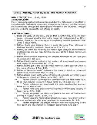 64
2025: The Landmark Year
Day 59 Monday, March 10, 2025 THE PRAYER MINISTRY
BIBLE TEXT(S) Matt. 16:19, 18:18
INTRODUCTION:
Prayer is communication between man and divinity. When prayer is effective
it avails much. God wants to do many things on earth today, but this can only
be accomplished through the active prayer ministry of the churches. Through
prayers, we bring to pass the will of God on earth.
PRAYER POINTS:
1. Bless the Lord, Oh my soul, and all that is within me, Bless His Holy
name. Let us worship the Lord in the beauty of His holiness. Psa. 103:1
2. Father, thank You for ushering us triumphantly into the Landmark Year
2025 in Jesus name.
3. Father, thank you because there is none like unto Thee, glorious in
Holiness fearful in praises in Jesus name. Exo. 15:11
4. Father, we thank You for being our help in ages past; for all the mercies
and blessings and our hope for this new year 2025 in Jesus name. Lam
3:22-23
5. Father, thank you for answering our prayers whenever we call upon you
in Jesus name. Jer. 33:3.
6. Father, thank you for instituting the ministry of prayers and teaching us
how to pray in Jesus name. Ps. 100:4.
7. Father, let the gift of the spirit be made manifest in the body of Christ in
the name of Jesus. 1 Tim. 4:14.
8. Father, as heaven-bound Christians in the ministry; teach us to hate all
you hate in Jesus name. Prov. 6:16-17.
9. Father, please teach us the virtue of faith and complete surrender to you
in the prayer ministry in Jesus name. Heb. 11:6.
10. Father, plant in us the spirit of obedience like the Rechabites so as
to be your peculiar treasure in Jesus name Ex. 19:5, Jer. 35:1-8.
11. Father, enlighten our hearts with the understanding that we may
know you in Jesus name
12. Father, help us to grow every day spiritually from glory to glory in
Jesus name. 2 Pet. 3:18.
13. Father, empower the Pastors to preach the word of God without
diluting it in Jesus name. 2 Tim. 4:2
14. Father, keep the Pastors blameless before you, raise them to truly
be men and women after your own heart in Jesus name. Tit. 1:7.
15. Father, empower the prayer ministry with the outpouring of the
Holy Spirit and impartation for kingdom assignment. Acts 2:1-4
 