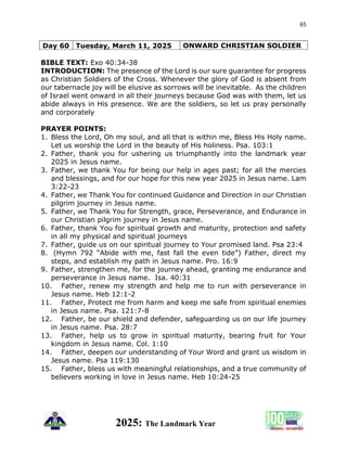 65
2025: The Landmark Year
Day 60 Tuesday, March 11, 2025 ONWARD CHRISTIAN SOLDIER
BIBLE TEXT: Exo 40:34-38
INTRODUCTION: The presence of the Lord is our sure guarantee for progress
as Christian Soldiers of the Cross. Whenever the glory of God is absent from
our tabernacle joy will be elusive as sorrows will be inevitable. As the children
of Israel went onward in all their journeys because God was with them, let us
abide always in His presence. We are the soldiers, so let us pray personally
and corporately
PRAYER POINTS:
1. Bless the Lord, Oh my soul, and all that is within me, Bless His Holy name.
Let us worship the Lord in the beauty of His holiness. Psa. 103:1
2. Father, thank you for ushering us triumphantly into the landmark year
2025 in Jesus name.
3. Father, we thank You for being our help in ages past; for all the mercies
and blessings, and for our hope for this new year 2025 in Jesus name. Lam
3:22-23
4. Father, we Thank You for continued Guidance and Direction in our Christian
pilgrim journey in Jesus name.
5. Father, we Thank You for Strength, grace, Perseverance, and Endurance in
our Christian pilgrim journey in Jesus name.
6. Father, thank You for spiritual growth and maturity, protection and safety
in all my physical and spiritual journeys
7. Father, guide us on our spiritual journey to Your promised land. Psa 23:4
8. (Hymn 792 “Abide with me, fast fall the even tide”) Father, direct my
steps, and establish my path in Jesus name. Pro. 16:9
9. Father, strengthen me, for the journey ahead, granting me endurance and
perseverance in Jesus name. Isa. 40:31
10. Father, renew my strength and help me to run with perseverance in
Jesus name. Heb 12:1-2
11. Father, Protect me from harm and keep me safe from spiritual enemies
in Jesus name. Psa. 121:7-8
12. Father, be our shield and defender, safeguarding us on our life journey
in Jesus name. Psa. 28:7
13. Father, help us to grow in spiritual maturity, bearing fruit for Your
kingdom in Jesus name. Col. 1:10
14. Father, deepen our understanding of Your Word and grant us wisdom in
Jesus name. Psa 119:130
15. Father, bless us with meaningful relationships, and a true community of
believers working in love in Jesus name. Heb 10:24-25
 