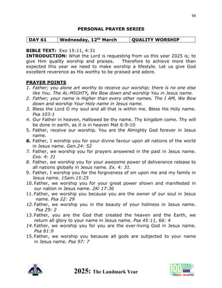 66
2025: The Landmark Year
PERSONAL PRAYER SERIES
DAY 61 Wednesday, 12th March QUALITY WORSHIP
BIBLE TEXT: Exo 15:11, 4:31
INTRODUCTION: What the Lord is requesting from us this year 2025 is; to
give Him quality worship and praises. Therefore to achieve more than
expected this year we need to make worship a lifestyle. Let us give God
excellent reverence as His worthy to be praised and adore.
PRAYER POINTS
1. Father; you alone art worthy to receive our worship; there is no one else
like You. The AL-MIGHTY, We Bow down and worship You in Jesus name.
2. Father; your name is Higher than every other names. The I AM, We Bow
down and worship Your Holy name in Jesus name.
3. Bless the Lord O my soul and all that is within me. Bless His Holy name.
Psa 103:1
4. Our Father in heaven, Hallowed be thy name. Thy kingdom come. Thy will
be done in earth, as it is in heaven Mat 6:9-10
5. Father, receive our worship. You are the Almighty God forever in Jesus
name.
6. Father, I worship you for your divine favour upon all nations of the world
in Jesus name. Gen.24: 52
7. Father, we worship you for prayers answered in the past in Jesus name.
Exo. 4: 31
8. Father, we worship you for your awesome power of deliverance release to
all nations globally in Jesus name. Ex. 4: 31.
9. Father, I worship you for the forgiveness of sin upon me and my family in
Jesus name. 1Sam.15:25
10.Father, we worship you for your great power shown and manifested in
our nation in Jesus name. 2Ki 17:36
11.Father, we worship you because you are the owner of our soul in Jesus
name. Psa 22: 29
12.Father, we worship you in the beauty of your holiness in Jesus name.
Psa 29: 2
13.Father, you are the God that created the heaven and the Earth, we
return all glory to your name in Jesus name. Psa 45:11, 66: 4
14.Father, we worship you for you are the ever-living God in Jesus name.
Psa 81:9
15.Father, we worship you because all gods are subjected to your name
in Jesus name. Psa 97: 7
 
