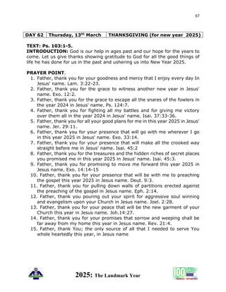 67
2025: The Landmark Year
DAY 62 Thursday, 13th March THANKSGIVING (for new year 2025)
TEXT: Ps. 103:1-5.
INTRODUCTION: God is our help in ages past and our hope for the years to
come. Let us give thanks showing gratitude to God for all the good things of
life he has done for us in the past and ushering us into New Year 2025.
PRAYER POINT.
1. Father, thank you for your goodness and mercy that I enjoy every day In
Jesus' name. Lam. 3:22-23.
2. Father, thank you for the grace to witness another new year in Jesus'
name. Exo. 12:2.
3. Father, thank you for the grace to escape all the snares of the fowlers in
the year 2024 in Jesus' name. Ps. 124:7.
4. Father, thank you for fighting all my battles and for giving me victory
over them all in the year 2024 in Jesus' name. Isai. 37:33-36.
5. Father, thank you for all your good plans for me in this year 2025 in Jesus'
name. Jer. 29:11.
6. Father, thank you for your presence that will go with me wherever I go
in this year 2025 in Jesus' name. Exo. 33:14.
7. Father, thank you for your presence that will make all the crooked way
straight before me in Jesus' name. Isai. 45:2
8. Father, thank you for the treasures and the hidden riches of secret places
you promised me in this year 2025 in Jesus' name. Isai. 45:3.
9. Father, thank you for promising to move me forward this year 2025 in
Jesus name. Exo. 14:14-15
10. Father, thank you for your presence that will be with me to preaching
the gospel this year 2025 in Jesus name. Deut. 9:3.
11. Father, thank you for pulling down walls of partitions erected against
the preaching of the gospel in Jesus name. Eph. 2:14.
12. Father, thank you pouring out your spirit for aggressive soul winning
and evangelism upon your Church in Jesus name. Joel. 2:28.
13. Father, thank you for your peace that will be the new garment of your
Church this year in Jesus name. Joh.14:27.
14. Father, thank you for your promises that sorrow and weeping shall be
far away from my home this year in Jesus name. Rev. 21:4.
15. Father, thank You; the only source of all that I needed to serve You
whole heartedly this year, in Jesus name
 