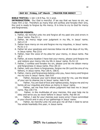 68
2025: The Landmark Year
DAY 63 Friday, 14th March PRAYER FOR MERCY
BIBLE TEXT(S): 1 Joh 1:8-9 Psa. 51:1-end,
INTRODUCTION: Our God is merciful. If we say that we have no sin, we
make Him a liar. Therefore as many that will confess and forsake their sins,
the Lord is ready to forgive by His mercy. It is time to cry to God for mercy
and forgiveness.
PRAYER POINTS:
1. Father, be merciful unto me and forgive all my past sins and errors in
Jesus' name. Psa.51:1.
2. Father, let mercy reign over judgment in my life, in Jesus' name.
Jam.2:13
3. Father have mercy on me and forgive me my iniquities, in Jesus' name.
Ps.51:1-3
4. Father let your goodness and mercies follow me all the days of my life,
in Jesus name. Psa 23:6
5. Father, hear the voice of my plea for your mercy, in Jesus name. Psa
28:2
6. Father, at every location I have lost your mercy, please Lord forgive me
and restore your mercy into my life in Jesus' name. Ps.51:12
7. Father, I confess and forsake my sin, please Lord let me obtain mercy
and forgiveness in Jesus name. Prov 28:13
8. Father, with you there is forgiveness, forgive me Oh Lord the sins of my
fathers, in Jesus name. Psa 130:4, 106:6.
9. Father, mercy and forgiveness belong unto you, have mercy and forgive
me my sins in Jesus' name. Dan 9:9
10. Father, because your son’s blood was shed for me, use the blood
of your son to cleanse me in Jesus' name. Heb 9:28
11. Father, You are God of love and righteousness, forgive me and my
family all our iniquities and show us mercy in Jesus' name.
12. Father, set me free from where judgment had tied me in Jesus'
name. Psa.130:7-8.
13. Father, in the multitudes of your mercies, this year help me to
obey and serve you as never before in Jesus' name. Psa 69:16
14. Father, I ask for your mercies over every error I have committed
in your church and in any of our gatherings in Jesus' name.
15. Father, be merciful unto me and give me all that I need to serve
You whole heartedly this year, in Jesus name
 