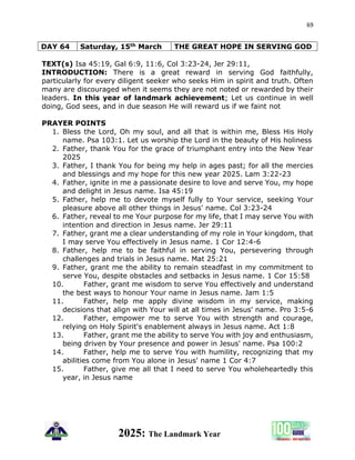 69
2025: The Landmark Year
DAY 64 Saturday, 15th March THE GREAT HOPE IN SERVING GOD
TEXT(s) Isa 45:19, Gal 6:9, 11:6, Col 3:23-24, Jer 29:11,
INTRODUCTION: There is a great reward in serving God faithfully,
particularly for every diligent seeker who seeks Him in spirit and truth. Often
many are discouraged when it seems they are not noted or rewarded by their
leaders. In this year of landmark achievement; Let us continue in well
doing, God sees, and in due season He will reward us if we faint not
PRAYER POINTS
1. Bless the Lord, Oh my soul, and all that is within me, Bless His Holy
name. Psa 103:1. Let us worship the Lord in the beauty of His holiness
2. Father, thank You for the grace of triumphant entry into the New Year
2025
3. Father, I thank You for being my help in ages past; for all the mercies
and blessings and my hope for this new year 2025. Lam 3:22-23
4. Father, ignite in me a passionate desire to love and serve You, my hope
and delight in Jesus name. Isa 45:19
5. Father, help me to devote myself fully to Your service, seeking Your
pleasure above all other things in Jesus' name. Col 3:23-24
6. Father, reveal to me Your purpose for my life, that I may serve You with
intention and direction in Jesus name. Jer 29:11
7. Father, grant me a clear understanding of my role in Your kingdom, that
I may serve You effectively in Jesus name. 1 Cor 12:4-6
8. Father, help me to be faithful in serving You, persevering through
challenges and trials in Jesus name. Mat 25:21
9. Father, grant me the ability to remain steadfast in my commitment to
serve You, despite obstacles and setbacks in Jesus name. 1 Cor 15:58
10. Father, grant me wisdom to serve You effectively and understand
the best ways to honour Your name in Jesus name. Jam 1:5
11. Father, help me apply divine wisdom in my service, making
decisions that align with Your will at all times in Jesus' name. Pro 3:5-6
12. Father, empower me to serve You with strength and courage,
relying on Holy Spirit's enablement always in Jesus name. Act 1:8
13. Father, grant me the ability to serve You with joy and enthusiasm,
being driven by Your presence and power in Jesus' name. Psa 100:2
14. Father, help me to serve You with humility, recognizing that my
abilities come from You alone in Jesus' name 1 Cor 4:7
15. Father, give me all that I need to serve You wholeheartedly this
year, in Jesus name
 