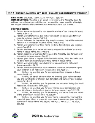 7
2025: The Landmark Year
DAY 2 SUNDAY, JANUARY 12TH 2025 QUALITY AND INTENSIVE WORSHIP
Bible TEXT: Exo.4;31. 1Sam. 1;28, Rev.4;11, 5;12-14
INTRODUCTION; Worship is an act of reverence to the Almighty God. To
achieve more than expected this year, we need to make worship a lifestyle.
Let us give God excellent reverence as He is worthy of our praises.
PRAYER POINTS:
1. Father, we worship you for you alone is worthy of our praises in Jesus
name. Rev.5;12
2. Father, we worship you, our father in heaven we adore you for your
majesty in Jesus name. Ps.29;4
3. Father, hallowed be thy name, thy kingdom come, thy will be done on
earth as it is in heaven in Jesus name. Mat.6;9-10
4. Father, we worship your Holy name we bow down before you in Jesus
name.Psa.47;8
5. Father, we bless your name and everything within us bless your holy
name in Jesus name. Psa;103;1-2
6. Father, receive our worship for you are the Almighty God forever over
our nation in Jesus name. Gen.17;1
7. Father, your name is higher than any other name, the I AM THAT I AM
we bow down and worship your holy name in Jesus name.
8. Father, we worship for your divine favor upon all world nations in
Jesus name.Gen.24;52.
9. Father, we worship you for your awesome power of deliverance upon
your children in all nations in Jesus name. Exo.4;28-31.
10. Father, we worship you for answering all our prayers in Jesus
name.Ps.65;1-2
11. Father, on behalf of our nation we worship your holy name for
you are our shield our shelter, our defender and our provider in Jesus
name.Ps.18;1-2
12. Father, we worship you for you are the only ever living God in all
nations in Jesus name. John.6;57
13. Father, we worship you for your mercy, your compassion and
your faithfulness that endure forever in Jesus name. Lam.3;22-23.
14. Father, we worship you for redeeming our nation from the hands
of the enemies in Jesus name. Ps.106;10
15. Father, we worship you for your name is powerful, your word is
powerful, your blood is powerful your voice is awesome, your spirit is
powerful in Jesus name. Pro.18;10, Heb.4;12, Rev.12;11. Ps.29;4,
Zec.4;6
 