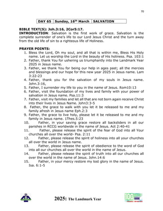 70
2025: The Landmark Year
DAY 65 Sunday, 16th March SALVATION
BIBLE TEXT(S): Joh.3:16, 2Cor5:17.
INTRODUCTION: Salvation is the first work of grace. Salvation is the
complete surrender of one’s life to our Lord Jesus Christ and the turn away
from the old life of sin to a righteous life of Holiness.
PRAYER POINTS:
1. Bless the Lord, Oh my soul, and all that is within me, Bless His Holy
name. Let us worship the Lord in the beauty of His holiness. Psa. 103:1
2. Father, thank You for ushering us triumphantly into the Landmark Year
2025 in Jesus name.
3. Father, we thank You for being our help in ages past; all the mercies
and blessings and our hope for this new year 2025 in Jesus name. Lam
3:22-23
4. Father, thank you for the salvation of my souls in Jesus name.
John.3:16,
5. Father, I surrender my life to you in the name of Jesus. Rom10:13
6. Father, visit the foundation of my lives and family with your power of
salvation in Jesus name. Psa.11:3
7. Father, visit my families and let all that are not born again receive Christ
into their lives in Jesus Name. John3:3-5
8. Father, the grace to walk with you let it be released to me and my
family afresh in Jesus name Eph.2:3
9. Father, the grace to live holy, please let it be released to me and my
family in Jesus name. 1Thes.5:23
10. Father, in your saving grace restore all backsliders in all our
parishes in RCCG worldwide in the name of Jesus. Act 2:40-41
11. Father, please release the spirit of the fear of God into all Your
churches all over the world- Psa. 2:11
12. Father, please release the spirit of holiness into all your churches
all over the world in Jesus name.
13. Father, please release the spirit of obedience to the word of God
into all our churches all over the world in the name of Jesus.
14. Father, please release the spirit of truth into all our churches all
over the world in the name of Jesus. John.14:6
15. Father, in your mercy restore my lost glory in the name of Jesus.
Isa. 6:1-5
 