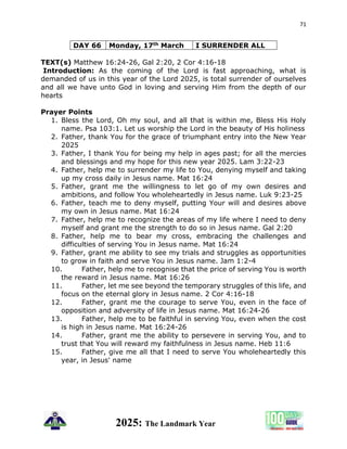 71
2025: The Landmark Year
DAY 66 Monday, 17th March I SURRENDER ALL
TEXT(s) Matthew 16:24-26, Gal 2:20, 2 Cor 4:16-18
Introduction: As the coming of the Lord is fast approaching, what is
demanded of us in this year of the Lord 2025, is total surrender of ourselves
and all we have unto God in loving and serving Him from the depth of our
hearts
Prayer Points
1. Bless the Lord, Oh my soul, and all that is within me, Bless His Holy
name. Psa 103:1. Let us worship the Lord in the beauty of His holiness
2. Father, thank You for the grace of triumphant entry into the New Year
2025
3. Father, I thank You for being my help in ages past; for all the mercies
and blessings and my hope for this new year 2025. Lam 3:22-23
4. Father, help me to surrender my life to You, denying myself and taking
up my cross daily in Jesus name. Mat 16:24
5. Father, grant me the willingness to let go of my own desires and
ambitions, and follow You wholeheartedly in Jesus name. Luk 9:23-25
6. Father, teach me to deny myself, putting Your will and desires above
my own in Jesus name. Mat 16:24
7. Father, help me to recognize the areas of my life where I need to deny
myself and grant me the strength to do so in Jesus name. Gal 2:20
8. Father, help me to bear my cross, embracing the challenges and
difficulties of serving You in Jesus name. Mat 16:24
9. Father, grant me ability to see my trials and struggles as opportunities
to grow in faith and serve You in Jesus name. Jam 1:2-4
10. Father, help me to recognise that the price of serving You is worth
the reward in Jesus name. Mat 16:26
11. Father, let me see beyond the temporary struggles of this life, and
focus on the eternal glory in Jesus name. 2 Cor 4:16-18
12. Father, grant me the courage to serve You, even in the face of
opposition and adversity of life in Jesus name. Mat 16:24-26
13. Father, help me to be faithful in serving You, even when the cost
is high in Jesus name. Mat 16:24-26
14. Father, grant me the ability to persevere in serving You, and to
trust that You will reward my faithfulness in Jesus name. Heb 11:6
15. Father, give me all that I need to serve You wholeheartedly this
year, in Jesus' name
 