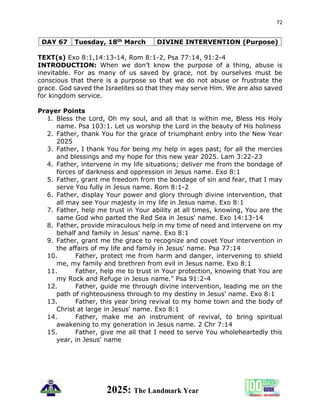 72
2025: The Landmark Year
DAY 67 Tuesday, 18th March DIVINE INTERVENTION (Purpose)
TEXT(s) Exo 8:1,14:13-14, Rom 8:1-2, Psa 77:14, 91:2-4
INTRODUCTION: When we don’t know the purpose of a thing, abuse is
inevitable. For as many of us saved by grace, not by ourselves must be
conscious that there is a purpose so that we do not abuse or frustrate the
grace. God saved the Israelites so that they may serve Him. We are also saved
for kingdom service.
Prayer Points
1. Bless the Lord, Oh my soul, and all that is within me, Bless His Holy
name. Psa 103:1. Let us worship the Lord in the beauty of His holiness
2. Father, thank You for the grace of triumphant entry into the New Year
2025
3. Father, I thank You for being my help in ages past; for all the mercies
and blessings and my hope for this new year 2025. Lam 3:22-23
4. Father, intervene in my life situations; deliver me from the bondage of
forces of darkness and oppression in Jesus name. Exo 8:1
5. Father, grant me freedom from the bondage of sin and fear, that I may
serve You fully in Jesus name. Rom 8:1-2
6. Father, display Your power and glory through divine intervention, that
all may see Your majesty in my life in Jesus name. Exo 8:1
7. Father, help me trust in Your ability at all times, knowing, You are the
same God who parted the Red Sea in Jesus' name. Exo 14:13-14
8. Father, provide miraculous help in my time of need and intervene on my
behalf and family in Jesus' name. Exo 8:1
9. Father, grant me the grace to recognize and covet Your intervention in
the affairs of my life and family in Jesus' name. Psa 77:14
10. Father, protect me from harm and danger, intervening to shield
me, my family and brethren from evil in Jesus name. Exo 8:1
11. Father, help me to trust in Your protection, knowing that You are
my Rock and Refuge in Jesus name." Psa 91:2-4
12. Father, guide me through divine intervention, leading me on the
path of righteousness through to my destiny in Jesus' name. Exo 8:1
13. Father, this year bring revival to my home town and the body of
Christ at large in Jesus' name. Exo 8:1
14. Father, make me an instrument of revival, to bring spiritual
awakening to my generation in Jesus name. 2 Chr 7:14
15. Father, give me all that I need to serve You wholeheartedly this
year, in Jesus' name
 