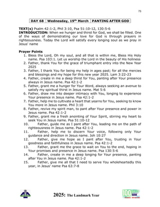 73
2025: The Landmark Year
DAY 68 Wednesday, 19th March PANTING AFTER GOD
TEXT(s) Psalm 42:1-2, Phil 3:10, Psa 51:10-12, 130:5-6
INTRODUCTION: When we hunger and thirst for God, we shall be filled. One
of the ways of demonstrating our love for God is through prayers in
righteousness. Today the Lord will satisfy every longing soul as we pray in
Jesus' name
Prayer Points
1. Bless the Lord, Oh my soul, and all that is within me, Bless His Holy
name. Psa 103:1. Let us worship the Lord in the beauty of His holiness
2. Father, thank You for the grace of triumphant entry into the New Year
2025
3. Father, I thank You for being my help in ages past; for all the mercies
and blessings and my hope for this new year 2025. Lam 3:22-23
4. Father, create in me a deep thirst for You, panting after Your presence
always in Jesus name. Psa 42:1-2
5. Father, grant me a hunger for Your Word, always seeking an avenue to
satisfy my spiritual thirst in Jesus name. Mat 5:6
6. Father, draw me into deeper intimacy with You, longing to experience
Your presence in Jesus name. Psa 42:1-2
7. Father, help me to cultivate a heart that yearns for You, seeking to know
You more in Jesus name. Phil 3:10
8. Father, revive my spirit man, to pant after Your presence and power in
Jesus name. Psa 42:1-2
9. Father, grant me a fresh anointing of Your Spirit, stirring my heart to
seek You in Jesus name. Psa 51:10-12
10. Father, guide me as I pant after You, leading me on the path of
righteousness in Jesus name. Psa 42:1-2
11. Father, help me to discern Your voice, following only Your
guidance and direction in Jesus name. Joh 10:27
12. Father, give me hope as I pant after You, trusting in Your
goodness and faithfulness in Jesus name. Psa 42:1-2
13. Father, grant me the grace to wait on You to the end, hoping in
Your promises and presence in Jesus name. Psa 130:5-6
14. Father, create in me a deep longing for Your presence, panting
after You in Jesus name. Psa 42:1-2
15. Father, give me all that I need to serve You wholeheartedly this
year, in Jesus' name Psa 63:7-8
 