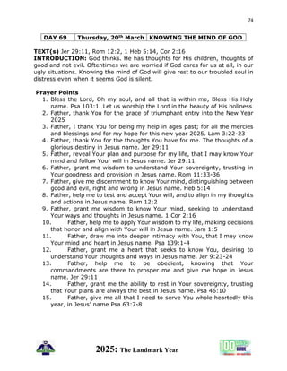 74
2025: The Landmark Year
DAY 69 Thursday, 20th March KNOWING THE MIND OF GOD
TEXT(s) Jer 29:11, Rom 12:2, 1 Heb 5:14, Cor 2:16
INTRODUCTION: God thinks. He has thoughts for His children, thoughts of
good and not evil. Oftentimes we are worried if God cares for us at all, in our
ugly situations. Knowing the mind of God will give rest to our troubled soul in
distress even when it seems God is silent.
Prayer Points
1. Bless the Lord, Oh my soul, and all that is within me, Bless His Holy
name. Psa 103:1. Let us worship the Lord in the beauty of His holiness
2. Father, thank You for the grace of triumphant entry into the New Year
2025
3. Father, I thank You for being my help in ages past; for all the mercies
and blessings and for my hope for this new year 2025. Lam 3:22-23
4. Father, thank You for the thoughts You have for me. The thoughts of a
glorious destiny in Jesus name. Jer 29:11
5. Father, reveal Your plan and purpose for my life, that I may know Your
mind and follow Your will in Jesus name. Jer 29:11
6. Father, grant me wisdom to understand Your sovereignty, trusting in
Your goodness and provision in Jesus name. Rom 11:33-36
7. Father, give me discernment to know Your mind, distinguishing between
good and evil, right and wrong in Jesus name. Heb 5:14
8. Father, help me to test and accept Your will, and to align in my thoughts
and actions in Jesus name. Rom 12:2
9. Father, grant me wisdom to know Your mind, seeking to understand
Your ways and thoughts in Jesus name. 1 Cor 2:16
10. Father, help me to apply Your wisdom to my life, making decisions
that honor and align with Your will in Jesus name. Jam 1:5
11. Father, draw me into deeper intimacy with You, that I may know
Your mind and heart in Jesus name. Psa 139:1-4
12. Father, grant me a heart that seeks to know You, desiring to
understand Your thoughts and ways in Jesus name. Jer 9:23-24
13. Father, help me to be obedient, knowing that Your
commandments are there to prosper me and give me hope in Jesus
name. Jer 29:11
14. Father, grant me the ability to rest in Your sovereignty, trusting
that Your plans are always the best in Jesus name. Psa 46:10
15. Father, give me all that I need to serve You whole heartedly this
year, in Jesus' name Psa 63:7-8
 