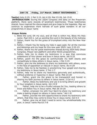 75
2025: The Landmark Year
DAY 70 Friday, 21st March GREAT TESTIMONIES
Text(s) John 9:25, 1 Pet 3:15, Act 4:29, Mat 23:28, Joh 15:8
INTRODUCTION: During the 2024l Congress and daily on the Prayerrain
platform, there were records of landmark testimonies. Those testimonies
shared, have inspired the discouraged and give hope to the hopeless. May we
continue to experience more harvest of such great wonders in all our
programmes in Jesus' name
Prayer Points
1. Bless the Lord, Oh my soul, and all that is within me, Bless His Holy
name. Psal 103:1. Let us worship the Lord in the beauty of His holiness
2. Father, thank You for the grace of triumphant entry into the New Year
2025
3. Father, I thank You for being my help in ages past; for all the mercies
and blessings and my hope for this new year 2025. Lam 3:22-23
4. Father, thank You for great testimonies shared during 2024 Holy Ghost
Congress, Prayer rain platform and other RCCG programmes.
5. Father, help me to share my testimony in a way that convinces
unbelievers of Your power and love in Jesus name. Joh 9:25
6. Father, grant me the grace to communicate my faith clearly and
compellingly to bless others in Jesus name. 1 Pet 3:15
7. Father, give me the boldness to share my testimony with others, even
in the face of opposition or ridicule in Jesus' name. Act 4:29
8. Father, help me to be fearless in proclaiming Your gospel and sharing
my testimony in Jesus name. 2 Tim 1:7
9. Father, help me to share my testimony genuinely and authentically,
without pretence or hypocrisy in Jesus' name. Mat 23:28
10. Father, grant me the grace to be transparent and honest in
sharing my faith journey to others in Jesus name. 2 Cor 4:2
11. Father, bless my testimony and use it to bring others and growth
to Your kingdom in Jesus name. Joh 15:8
12. Father, help me to be a fruitful witness for You, leading others to
know and follow You in Jesus name. Mat 28:19-20
13. Father, empower me with Your Spirit to share my testimony and
make a lasting impact on others in Jesus name." Act 1:8
14. Father, provide me with opportunities to share my testimony with
others, that they may come to know You in Jesus name. Col 4:3
15. Father, give me all that I need to serve You wholeheartedly this
year, in Jesus' name Psa 63:7-8
 