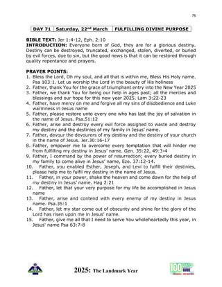 76
2025: The Landmark Year
DAY 71 Saturday, 22nd March FULFILLING DIVINE PURPOSE
BIBLE TEXT: Jer 1:4-12, Eph. 2:10
INTRODUCTION: Everyone born of God, they are for a glorious destiny.
Destiny can be destroyed, truncated, exchanged, stolen, diverted, or buried
by evil forces, due to sin, but the good news is that it can be restored through
quality repentance and prayers.
PRAYER POINTS:
1. Bless the Lord, Oh my soul, and all that is within me, Bless His Holy name.
Psa 103:1. Let us worship the Lord in the beauty of His holiness
2. Father, thank You for the grace of triumphant entry into the New Year 2025
3. Father, we thank You for being our help in ages past; all the mercies and
blessings and our hope for this new year 2025. Lam 3:22-23
4. Father, have mercy on me and forgive all my sins of disobedience and Luke
warmness in Jesus name
5. Father, please restore unto every one who has last the joy of salvation in
the name of Jesus. Psa.51:12
6. Father, arise and destroy every evil force assigned to waste and destroy
my destiny and the destinies of my family in Jesus’ name.
7. Father, devour the devourers of my destiny and the destiny of your church
in the name of Jesus. Jer.30:16-17
8. Father, empower me to overcome every temptation that will hinder me
from fulfilling my destiny in Jesus’ name. Gen. 35:22, 49:3-4
9. Father, I command by the power of resurrection; every buried destiny in
my family to come alive in Jesus’ name, Eze. 37:12-14.
10. Father, you enabled Esther, Joseph, and Levi to fulfill their destinies,
please help me to fulfil my destiny in the name of Jesus.
11. Father, in your power, shake the heaven and come down for the help of
my destiny in Jesus’ name. Hag 2:21
12. Father, let that your very purpose for my life be accomplished in Jesus
name
13. Father, arise and contend with every enemy of my destiny in Jesus
name. Psa.35:1
14. Father, let my star come out of obscurity and shine for the glory of the
Lord has risen upon me in Jesus' name.
15. Father, give me all that I need to serve You wholeheartedly this year, in
Jesus' name Psa 63:7-8
 