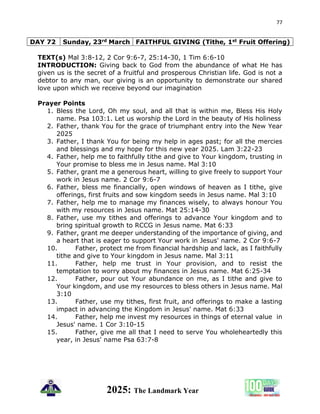 77
2025: The Landmark Year
DAY 72 Sunday, 23rd March FAITHFUL GIVING (Tithe, 1st Fruit Offering)
TEXT(s) Mal 3:8-12, 2 Cor 9:6-7, 25:14-30, 1 Tim 6:6-10
INTRODUCTION: Giving back to God from the abundance of what He has
given us is the secret of a fruitful and prosperous Christian life. God is not a
debtor to any man, our giving is an opportunity to demonstrate our shared
love upon which we receive beyond our imagination
Prayer Points
1. Bless the Lord, Oh my soul, and all that is within me, Bless His Holy
name. Psa 103:1. Let us worship the Lord in the beauty of His holiness
2. Father, thank You for the grace of triumphant entry into the New Year
2025
3. Father, I thank You for being my help in ages past; for all the mercies
and blessings and my hope for this new year 2025. Lam 3:22-23
4. Father, help me to faithfully tithe and give to Your kingdom, trusting in
Your promise to bless me in Jesus name. Mal 3:10
5. Father, grant me a generous heart, willing to give freely to support Your
work in Jesus name. 2 Cor 9:6-7
6. Father, bless me financially, open windows of heaven as I tithe, give
offerings, first fruits and sow kingdom seeds in Jesus name. Mal 3:10
7. Father, help me to manage my finances wisely, to always honour You
with my resources in Jesus name. Mat 25:14-30
8. Father, use my tithes and offerings to advance Your kingdom and to
bring spiritual growth to RCCG in Jesus name. Mat 6:33
9. Father, grant me deeper understanding of the importance of giving, and
a heart that is eager to support Your work in Jesus' name. 2 Cor 9:6-7
10. Father, protect me from financial hardship and lack, as I faithfully
tithe and give to Your kingdom in Jesus name. Mal 3:11
11. Father, help me trust in Your provision, and to resist the
temptation to worry about my finances in Jesus name. Mat 6:25-34
12. Father, pour out Your abundance on me, as I tithe and give to
Your kingdom, and use my resources to bless others in Jesus name. Mal
3:10
13. Father, use my tithes, first fruit, and offerings to make a lasting
impact in advancing the Kingdom in Jesus' name. Mat 6:33
14. Father, help me invest my resources in things of eternal value in
Jesus' name. 1 Cor 3:10-15
15. Father, give me all that I need to serve You wholeheartedly this
year, in Jesus' name Psa 63:7-8
 