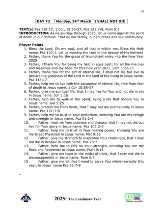 78
2025: The Landmark Year
DAY 73 Monday, 24th March I SHALL NOT DIE
TEXT(s) Psa 118:17, 1 Cor, 15:55-57, Psa 121:7-8, Rom 5:5
INTRODUCTION: As we journey through 2025, let us come against the spirit
of death in our domain. That is; our family, our churches and our community.
Prayer Points
1. Bless the Lord, Oh my soul, and all that is within me, Bless His Holy
name. Psa 103:1. Let us worship the Lord in the beauty of His holiness
2. Father, thank You for the grace of triumphant entry into the New Year
2025
3. Father, I thank You for being my help in ages past; for all the mercies
and blessings and my hope for this new year 2025. Lam 3:22-23
4. Father, thank You for the gift of eternal life, I shall not die but live to
declare the goodness of the Lord in the land of the living in Jesus name.
Psa 118:17
5. Father, help me to live with the assurance of eternal life, free from fear
of death in Jesus name. 1 Cor 15:55-57
6. Father, give me spiritual life, that I may live for You and not die in sin
in Jesus name. Joh 3:16
7. Father, help me to walk in the Spirit, living a life that honors You in
Jesus name. Gal 5:25
8. Father, protect me from harm, that I may not die prematurely in Jesus
name. Psa 121:7-8
9. Father, help me to trust in Your protection, knowing You are my refuge
and strength in Jesus name. Psa 91:2-4
10. Father, heal me from sickness and disease, that I may not die but
live for Your glory in Jesus name. Psa 103:2-3
11. Father, help me to trust in Your healing power, knowing You are
my Great Physician in Jesus name. Mat 9:35
12. Father, give me strength to overcome life's challenges, that I may
not die in despair in Jesus name. Psa 28:7
13. Father, help me to rely on Your strength, knowing You are my
Rock and Redeemer in Jesus name. Psa 19:14
14. Father, give me hope in the midst of trials, that I may not die in
discouragement in Jesus name. Rom 5:5
15. Father, give me all that I need to serve You wholeheartedly this
year, in Jesus' name Psa 63:7-8
_
 